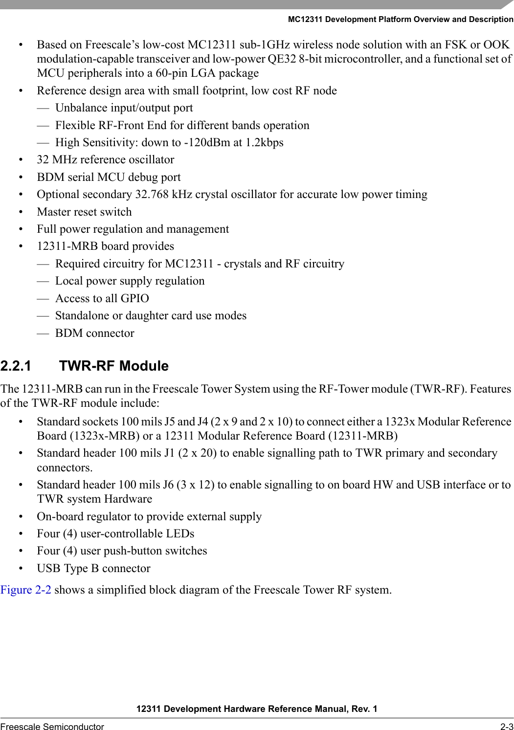 MC12311 Development Platform Overview and Description12311 Development Hardware Reference Manual, Rev. 1Freescale Semiconductor 2-3• Based on Freescale’s low-cost MC12311 sub-1GHz wireless node solution with an FSK or OOK modulation-capable transceiver and low-power QE32 8-bit microcontroller, and a functional set of MCU peripherals into a 60-pin LGA package• Reference design area with small footprint, low cost RF node— Unbalance input/output port — Flexible RF-Front End for different bands operation— High Sensitivity: down to -120dBm at 1.2kbps• 32 MHz reference oscillator• BDM serial MCU debug port• Optional secondary 32.768 kHz crystal oscillator for accurate low power timing• Master reset switch• Full power regulation and management• 12311-MRB board provides— Required circuitry for MC12311 - crystals and RF circuitry — Local power supply regulation— Access to all GPIO— Standalone or daughter card use modes— BDM connector2.2.1 TWR-RF ModuleThe 12311-MRB can run in the Freescale Tower System using the RF-Tower module (TWR-RF). Features of the TWR-RF module include:• Standard sockets 100 mils J5 and J4 (2 x 9 and 2 x 10) to connect either a 1323x Modular Reference Board (1323x-MRB) or a 12311 Modular Reference Board (12311-MRB)• Standard header 100 mils J1 (2 x 20) to enable signalling path to TWR primary and secondary connectors.• Standard header 100 mils J6 (3 x 12) to enable signalling to on board HW and USB interface or to TWR system Hardware • On-board regulator to provide external supply• Four (4) user-controllable LEDs • Four (4) user push-button switches• USB Type B connectorFigure 2-2 shows a simplified block diagram of the Freescale Tower RF system.