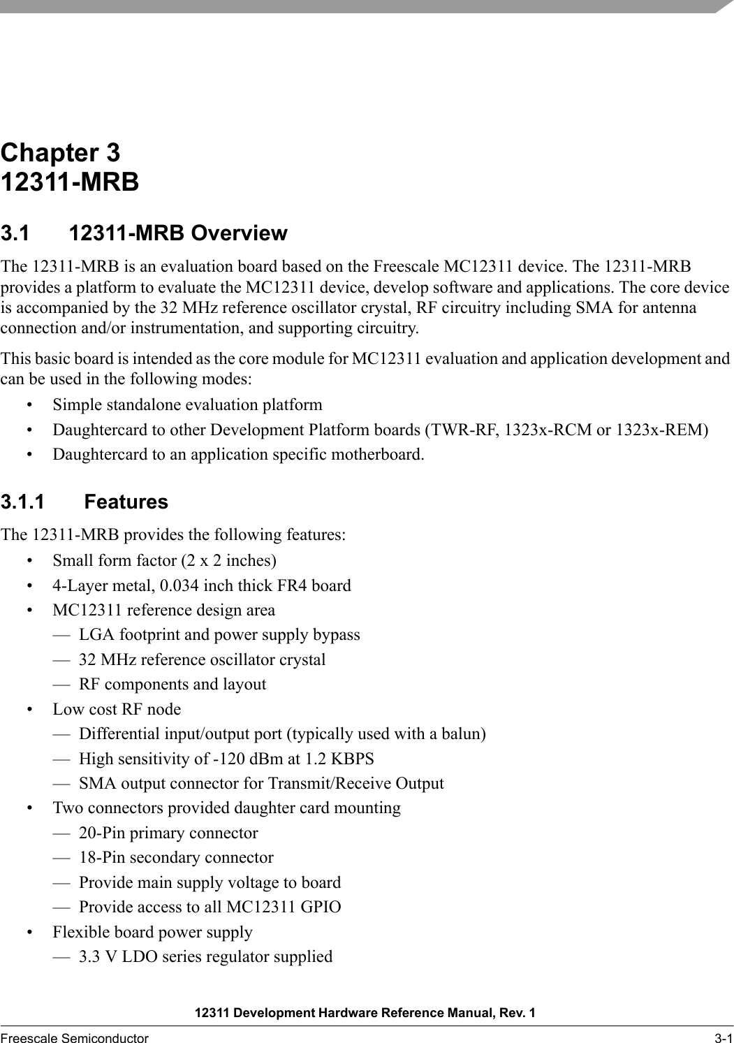 12311 Development Hardware Reference Manual, Rev. 1 Freescale Semiconductor 3-1Chapter 3  12311-MRB3.1 12311-MRB OverviewThe 12311-MRB is an evaluation board based on the Freescale MC12311 device. The 12311-MRB provides a platform to evaluate the MC12311 device, develop software and applications. The core device is accompanied by the 32 MHz reference oscillator crystal, RF circuitry including SMA for antenna connection and/or instrumentation, and supporting circuitry. This basic board is intended as the core module for MC12311 evaluation and application development and can be used in the following modes:• Simple standalone evaluation platform• Daughtercard to other Development Platform boards (TWR-RF, 1323x-RCM or 1323x-REM)• Daughtercard to an application specific motherboard.3.1.1 FeaturesThe 12311-MRB provides the following features:• Small form factor (2 x 2 inches)• 4-Layer metal, 0.034 inch thick FR4 board• MC12311 reference design area— LGA footprint and power supply bypass— 32 MHz reference oscillator crystal— RF components and layout• Low cost RF node— Differential input/output port (typically used with a balun)— High sensitivity of -120 dBm at 1.2 KBPS— SMA output connector for Transmit/Receive Output• Two connectors provided daughter card mounting— 20-Pin primary connector— 18-Pin secondary connector— Provide main supply voltage to board— Provide access to all MC12311 GPIO• Flexible board power supply— 3.3 V LDO series regulator supplied