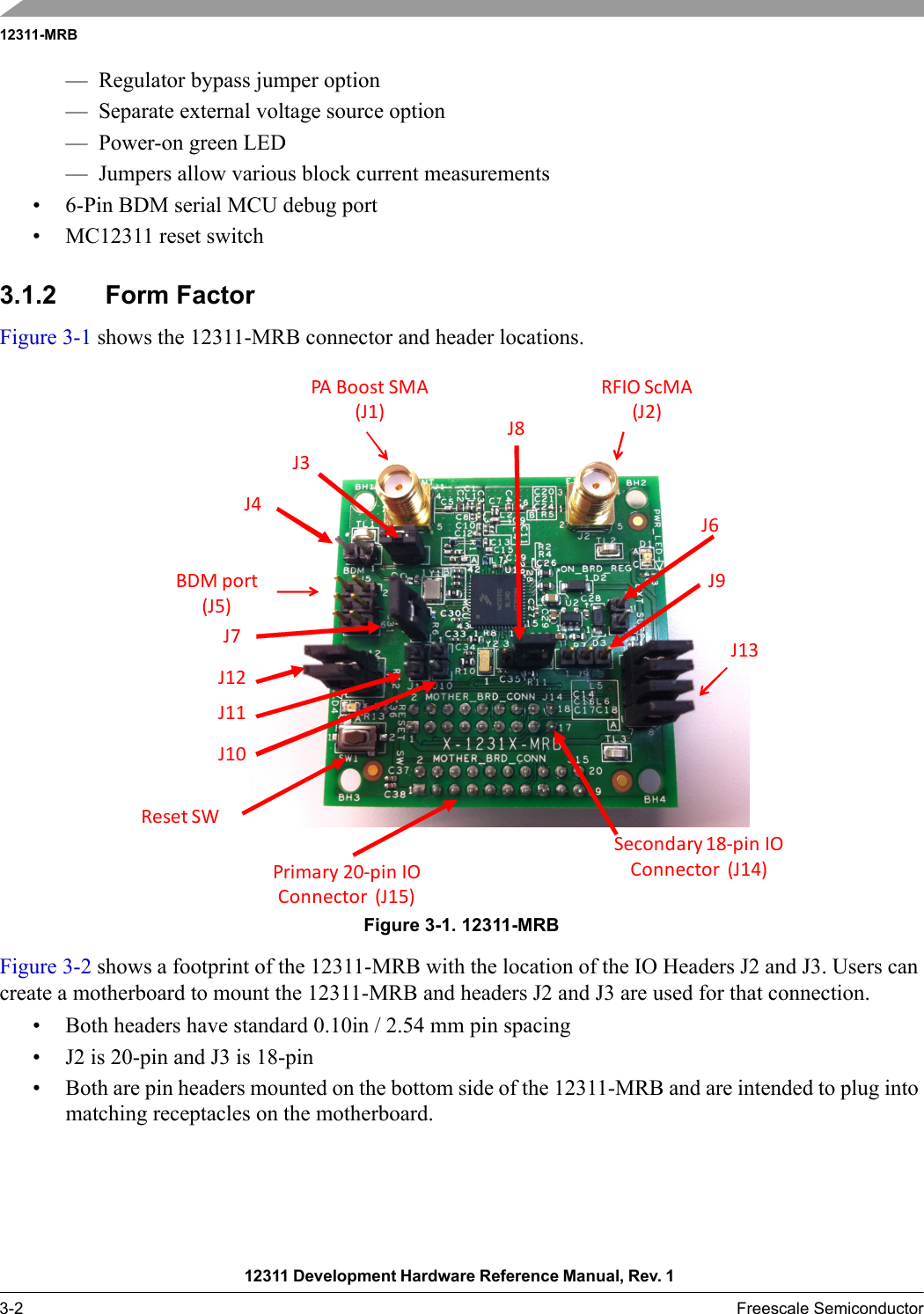 12311-MRB12311 Development Hardware Reference Manual, Rev. 1 3-2 Freescale Semiconductor— Regulator bypass jumper option— Separate external voltage source option— Power-on green LED— Jumpers allow various block current measurements• 6-Pin BDM serial MCU debug port• MC12311 reset switch3.1.2 Form FactorFigure 3-1 shows the 12311-MRB connector and header locations.Figure 3-1. 12311-MRBFigure 3-2 shows a footprint of the 12311-MRB with the location of the IO Headers J2 and J3. Users can create a motherboard to mount the 12311-MRB and headers J2 and J3 are used for that connection.• Both headers have standard 0.10in / 2.54 mm pin spacing• J2 is 20-pin and J3 is 18-pin• Both are pin headers mounted on the bottom side of the 12311-MRB and are intended to plug into matching receptacles on the motherboard.BDMport(J5)Primary 20‐pinIOConnector (J15)Secondary 18‐pinIOConnector (J14)RFIOScMA(J2)PABoost SMA(J1)J13J6J9J8J3J4J12J11J7J10Reset SW