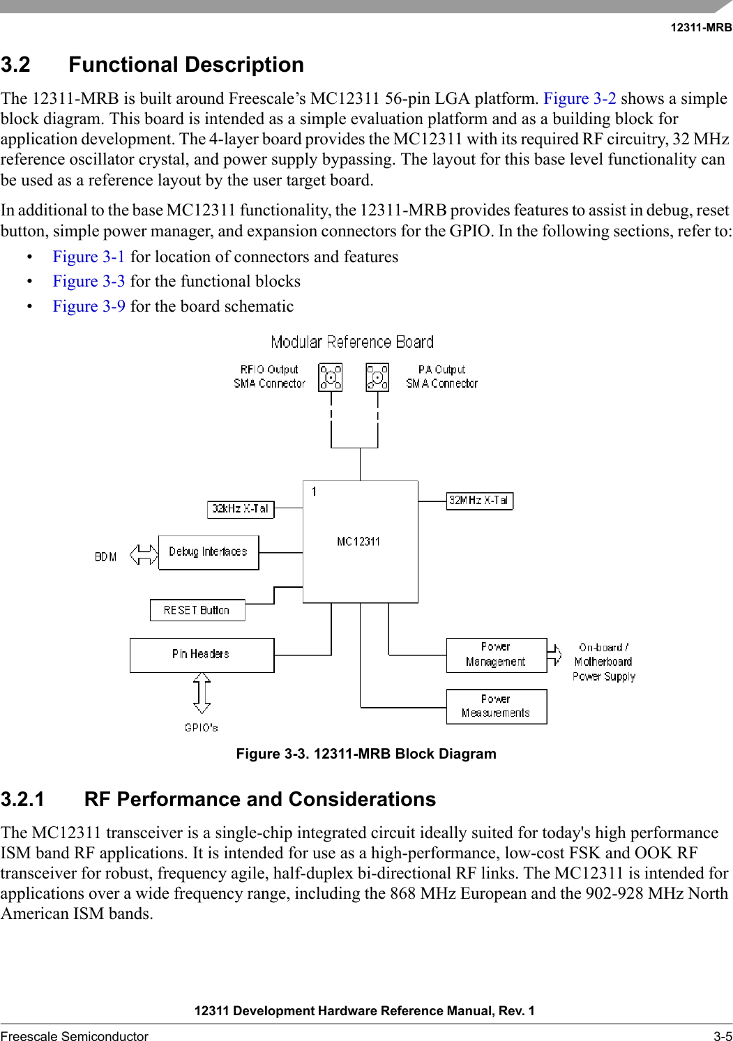 12311-MRB12311 Development Hardware Reference Manual, Rev. 1 Freescale Semiconductor 3-53.2 Functional DescriptionThe 12311-MRB is built around Freescale’s MC12311 56-pin LGA platform. Figure 3-2 shows a simple block diagram. This board is intended as a simple evaluation platform and as a building block for application development. The 4-layer board provides the MC12311 with its required RF circuitry, 32 MHz reference oscillator crystal, and power supply bypassing. The layout for this base level functionality can be used as a reference layout by the user target board.In additional to the base MC12311 functionality, the 12311-MRB provides features to assist in debug, reset button, simple power manager, and expansion connectors for the GPIO. In the following sections, refer to:•Figure 3-1 for location of connectors and features•Figure 3-3 for the functional blocks•Figure 3-9 for the board schematicFigure 3-3. 12311-MRB Block Diagram3.2.1 RF Performance and ConsiderationsThe MC12311 transceiver is a single-chip integrated circuit ideally suited for today&apos;s high performance ISM band RF applications. It is intended for use as a high-performance, low-cost FSK and OOK RF transceiver for robust, frequency agile, half-duplex bi-directional RF links. The MC12311 is intended for applications over a wide frequency range, including the 868 MHz European and the 902-928 MHz North American ISM bands.