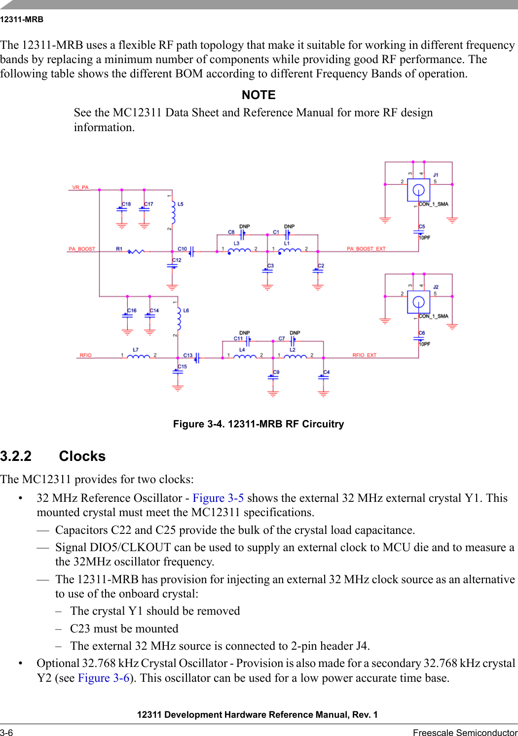 12311-MRB12311 Development Hardware Reference Manual, Rev. 1 3-6 Freescale SemiconductorThe 12311-MRB uses a flexible RF path topology that make it suitable for working in different frequency bands by replacing a minimum number of components while providing good RF performance. The following table shows the different BOM according to different Frequency Bands of operation.NOTESee the MC12311 Data Sheet and Reference Manual for more RF design information.Figure 3-4. 12311-MRB RF Circuitry3.2.2 ClocksThe MC12311 provides for two clocks:• 32 MHz Reference Oscillator - Figure 3-5 shows the external 32 MHz external crystal Y1. This mounted crystal must meet the MC12311 specifications. — Capacitors C22 and C25 provide the bulk of the crystal load capacitance. — Signal DIO5/CLKOUT can be used to supply an external clock to MCU die and to measure a the 32MHz oscillator frequency. — The 12311-MRB has provision for injecting an external 32 MHz clock source as an alternative to use of the onboard crystal:– The crystal Y1 should be removed– C23 must be mounted– The external 32 MHz source is connected to 2-pin header J4.• Optional 32.768 kHz Crystal Oscillator - Provision is also made for a secondary 32.768 kHz crystal Y2 (see Figure 3-6). This oscillator can be used for a low power accurate time base.