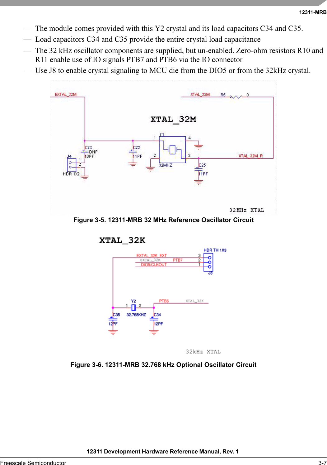 12311-MRB12311 Development Hardware Reference Manual, Rev. 1 Freescale Semiconductor 3-7— The module comes provided with this Y2 crystal and its load capacitors C34 and C35.— Load capacitors C34 and C35 provide the entire crystal load capacitance— The 32 kHz oscillator components are supplied, but un-enabled. Zero-ohm resistors R10 and R11 enable use of IO signals PTB7 and PTB6 via the IO connector— Use J8 to enable crystal signaling to MCU die from the DIO5 or from the 32kHz crystal.Figure 3-5. 12311-MRB 32 MHz Reference Oscillator CircuitFigure 3-6. 12311-MRB 32.768 kHz Optional Oscillator Circuit