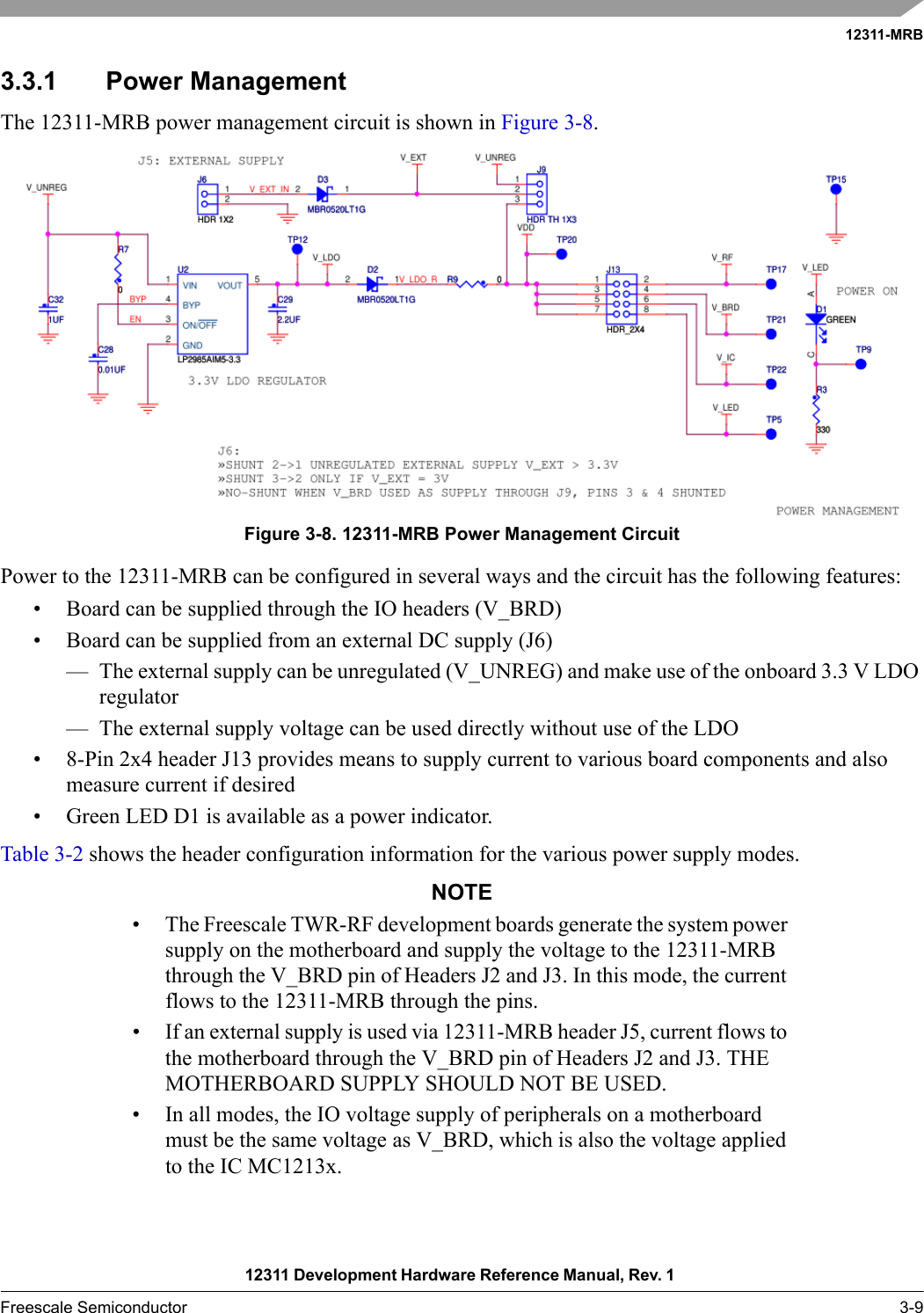 12311-MRB12311 Development Hardware Reference Manual, Rev. 1 Freescale Semiconductor 3-93.3.1 Power ManagementThe 12311-MRB power management circuit is shown in Figure 3-8. Figure 3-8. 12311-MRB Power Management CircuitPower to the 12311-MRB can be configured in several ways and the circuit has the following features:• Board can be supplied through the IO headers (V_BRD)• Board can be supplied from an external DC supply (J6)— The external supply can be unregulated (V_UNREG) and make use of the onboard 3.3 V LDO regulator— The external supply voltage can be used directly without use of the LDO• 8-Pin 2x4 header J13 provides means to supply current to various board components and also measure current if desired• Green LED D1 is available as a power indicator.Table 3-2 shows the header configuration information for the various power supply modes.NOTE• The Freescale TWR-RF development boards generate the system power supply on the motherboard and supply the voltage to the 12311-MRB through the V_BRD pin of Headers J2 and J3. In this mode, the current flows to the 12311-MRB through the pins.• If an external supply is used via 12311-MRB header J5, current flows to the motherboard through the V_BRD pin of Headers J2 and J3. THE MOTHERBOARD SUPPLY SHOULD NOT BE USED.• In all modes, the IO voltage supply of peripherals on a motherboard must be the same voltage as V_BRD, which is also the voltage applied to the IC MC1213x.
