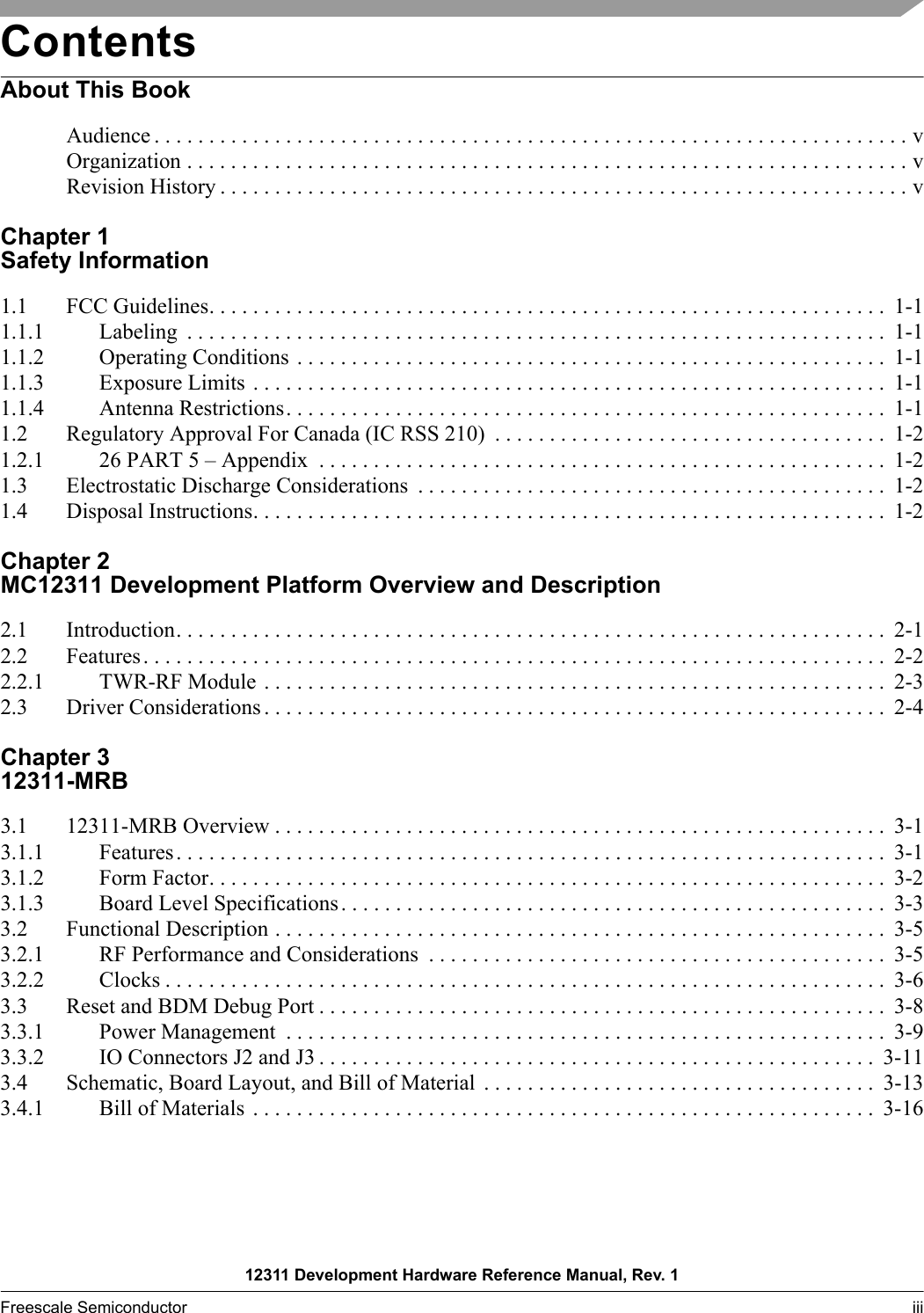 12311 Development Hardware Reference Manual, Rev. 1Freescale Semiconductor iii  ContentsAbout This BookAudience . . . . . . . . . . . . . . . . . . . . . . . . . . . . . . . . . . . . . . . . . . . . . . . . . . . . . . . . . . . . . . . . . . . . . vOrganization . . . . . . . . . . . . . . . . . . . . . . . . . . . . . . . . . . . . . . . . . . . . . . . . . . . . . . . . . . . . . . . . . . vRevision History . . . . . . . . . . . . . . . . . . . . . . . . . . . . . . . . . . . . . . . . . . . . . . . . . . . . . . . . . . . . . . . vChapter 1 Safety Information1.1 FCC Guidelines. . . . . . . . . . . . . . . . . . . . . . . . . . . . . . . . . . . . . . . . . . . . . . . . . . . . . . . . . . . . . .  1-11.1.1 Labeling  . . . . . . . . . . . . . . . . . . . . . . . . . . . . . . . . . . . . . . . . . . . . . . . . . . . . . . . . . . . . . . . .  1-11.1.2 Operating Conditions . . . . . . . . . . . . . . . . . . . . . . . . . . . . . . . . . . . . . . . . . . . . . . . . . . . . . .  1-11.1.3 Exposure Limits . . . . . . . . . . . . . . . . . . . . . . . . . . . . . . . . . . . . . . . . . . . . . . . . . . . . . . . . . .  1-11.1.4 Antenna Restrictions. . . . . . . . . . . . . . . . . . . . . . . . . . . . . . . . . . . . . . . . . . . . . . . . . . . . . . .  1-11.2 Regulatory Approval For Canada (IC RSS 210)  . . . . . . . . . . . . . . . . . . . . . . . . . . . . . . . . . . . .  1-21.2.1 26 PART 5 – Appendix  . . . . . . . . . . . . . . . . . . . . . . . . . . . . . . . . . . . . . . . . . . . . . . . . . . . .  1-21.3 Electrostatic Discharge Considerations  . . . . . . . . . . . . . . . . . . . . . . . . . . . . . . . . . . . . . . . . . . . 1-21.4 Disposal Instructions. . . . . . . . . . . . . . . . . . . . . . . . . . . . . . . . . . . . . . . . . . . . . . . . . . . . . . . . . .  1-2Chapter 2 MC12311 Development Platform Overview and Description2.1 Introduction. . . . . . . . . . . . . . . . . . . . . . . . . . . . . . . . . . . . . . . . . . . . . . . . . . . . . . . . . . . . . . . . .  2-12.2 Features. . . . . . . . . . . . . . . . . . . . . . . . . . . . . . . . . . . . . . . . . . . . . . . . . . . . . . . . . . . . . . . . . . . .  2-22.2.1 TWR-RF Module . . . . . . . . . . . . . . . . . . . . . . . . . . . . . . . . . . . . . . . . . . . . . . . . . . . . . . . . .  2-32.3 Driver Considerations . . . . . . . . . . . . . . . . . . . . . . . . . . . . . . . . . . . . . . . . . . . . . . . . . . . . . . . . .  2-4Chapter 3 12311-MRB3.1 12311-MRB Overview . . . . . . . . . . . . . . . . . . . . . . . . . . . . . . . . . . . . . . . . . . . . . . . . . . . . . . . .  3-13.1.1 Features. . . . . . . . . . . . . . . . . . . . . . . . . . . . . . . . . . . . . . . . . . . . . . . . . . . . . . . . . . . . . . . . .  3-13.1.2 Form Factor. . . . . . . . . . . . . . . . . . . . . . . . . . . . . . . . . . . . . . . . . . . . . . . . . . . . . . . . . . . . . .  3-23.1.3 Board Level Specifications. . . . . . . . . . . . . . . . . . . . . . . . . . . . . . . . . . . . . . . . . . . . . . . . . .  3-33.2 Functional Description . . . . . . . . . . . . . . . . . . . . . . . . . . . . . . . . . . . . . . . . . . . . . . . . . . . . . . . .  3-53.2.1 RF Performance and Considerations  . . . . . . . . . . . . . . . . . . . . . . . . . . . . . . . . . . . . . . . . . .  3-53.2.2 Clocks . . . . . . . . . . . . . . . . . . . . . . . . . . . . . . . . . . . . . . . . . . . . . . . . . . . . . . . . . . . . . . . . . .  3-63.3 Reset and BDM Debug Port . . . . . . . . . . . . . . . . . . . . . . . . . . . . . . . . . . . . . . . . . . . . . . . . . . . .  3-83.3.1 Power Management  . . . . . . . . . . . . . . . . . . . . . . . . . . . . . . . . . . . . . . . . . . . . . . . . . . . . . . .  3-93.3.2 IO Connectors J2 and J3 . . . . . . . . . . . . . . . . . . . . . . . . . . . . . . . . . . . . . . . . . . . . . . . . . . .  3-113.4 Schematic, Board Layout, and Bill of Material  . . . . . . . . . . . . . . . . . . . . . . . . . . . . . . . . . . . .  3-133.4.1 Bill of Materials  . . . . . . . . . . . . . . . . . . . . . . . . . . . . . . . . . . . . . . . . . . . . . . . . . . . . . . . . .  3-16