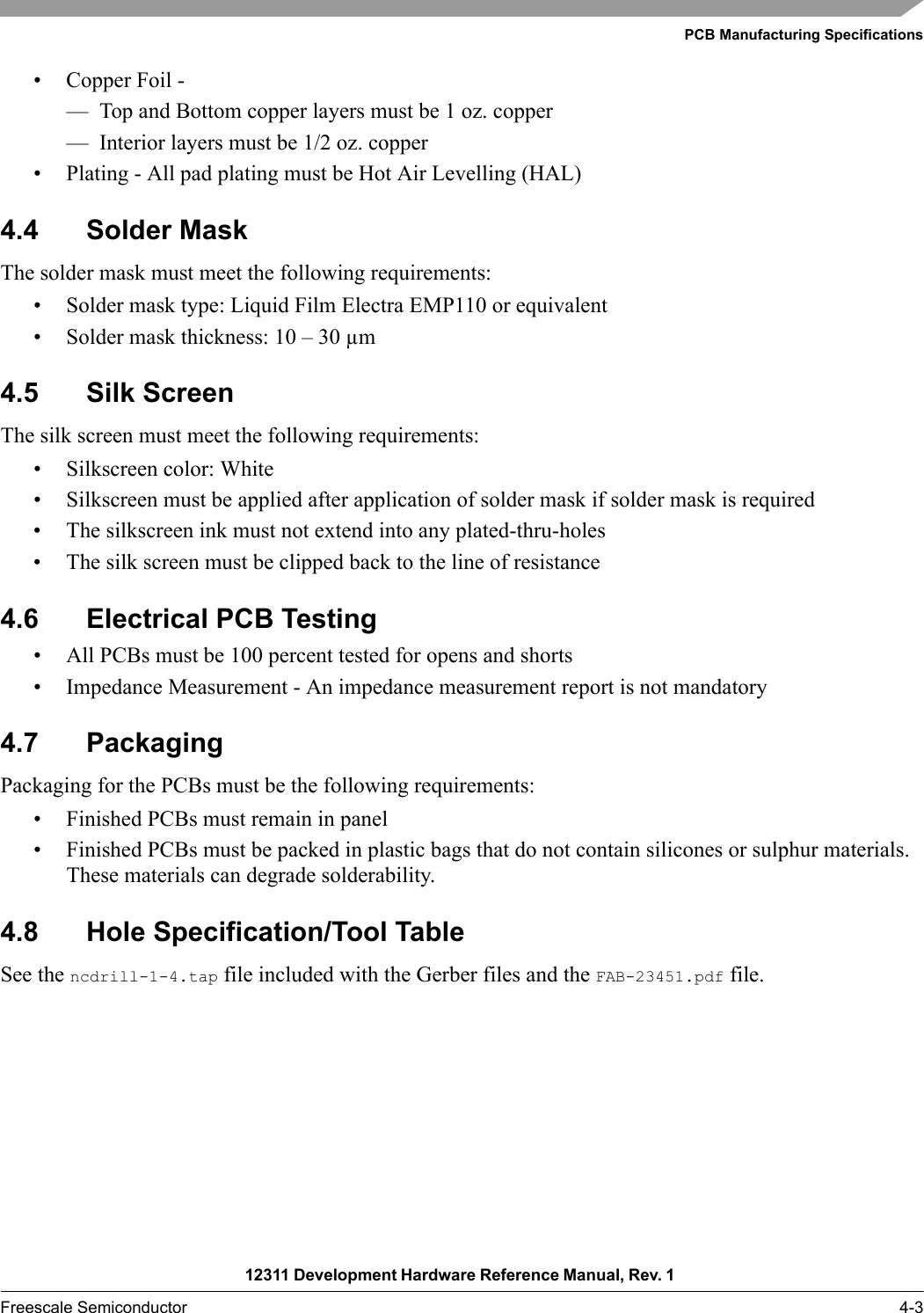 PCB Manufacturing Specifications12311 Development Hardware Reference Manual, Rev. 1 Freescale Semiconductor 4-3• Copper Foil - — Top and Bottom copper layers must be 1 oz. copper— Interior layers must be 1/2 oz. copper• Plating - All pad plating must be Hot Air Levelling (HAL)4.4 Solder MaskThe solder mask must meet the following requirements: • Solder mask type: Liquid Film Electra EMP110 or equivalent• Solder mask thickness: 10 – 30 µm4.5 Silk ScreenThe silk screen must meet the following requirements:• Silkscreen color: White• Silkscreen must be applied after application of solder mask if solder mask is required• The silkscreen ink must not extend into any plated-thru-holes• The silk screen must be clipped back to the line of resistance4.6 Electrical PCB Testing• All PCBs must be 100 percent tested for opens and shorts• Impedance Measurement - An impedance measurement report is not mandatory4.7 Packaging Packaging for the PCBs must be the following requirements:• Finished PCBs must remain in panel• Finished PCBs must be packed in plastic bags that do not contain silicones or sulphur materials. These materials can degrade solderability.4.8 Hole Specification/Tool TableSee the ncdrill-1-4.tap file included with the Gerber files and the FAB-23451.pdf file.