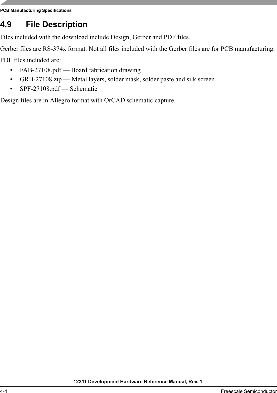 PCB Manufacturing Specifications12311 Development Hardware Reference Manual, Rev. 1 4-4 Freescale Semiconductor4.9 File DescriptionFiles included with the download include Design, Gerber and PDF files. Gerber files are RS-374x format. Not all files included with the Gerber files are for PCB manufacturing.PDF files included are:• FAB-27108.pdf — Board fabrication drawing• GRB-27108.zip — Metal layers, solder mask, solder paste and silk screen• SPF-27108.pdf — SchematicDesign files are in Allegro format with OrCAD schematic capture.