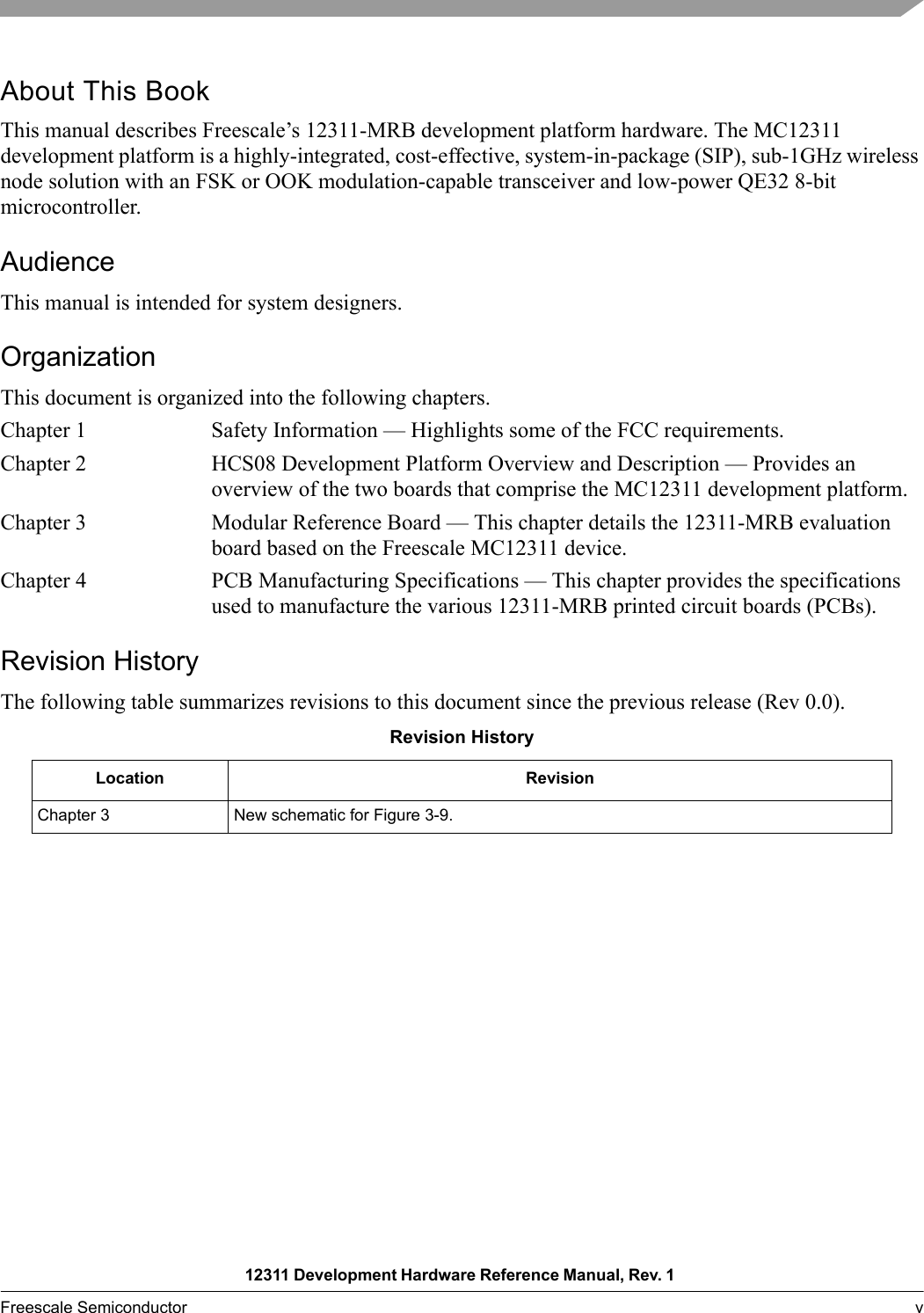 12311 Development Hardware Reference Manual, Rev. 1 Freescale Semiconductor v About This BookThis manual describes Freescale’s 12311-MRB development platform hardware. The MC12311 development platform is a highly-integrated, cost-effective, system-in-package (SIP), sub-1GHz wireless node solution with an FSK or OOK modulation-capable transceiver and low-power QE32 8-bit microcontroller.AudienceThis manual is intended for system designers.OrganizationThis document is organized into the following chapters.Chapter 1 Safety Information — Highlights some of the FCC requirements.Chapter 2 HCS08 Development Platform Overview and Description — Provides an overview of the two boards that comprise the MC12311 development platform.Chapter 3 Modular Reference Board — This chapter details the 12311-MRB evaluation board based on the Freescale MC12311 device.Chapter 4 PCB Manufacturing Specifications — This chapter provides the specifications used to manufacture the various 12311-MRB printed circuit boards (PCBs).Revision HistoryThe following table summarizes revisions to this document since the previous release (Rev 0.0).Revision HistoryLocation RevisionChapter 3 New schematic for Figure 3-9.