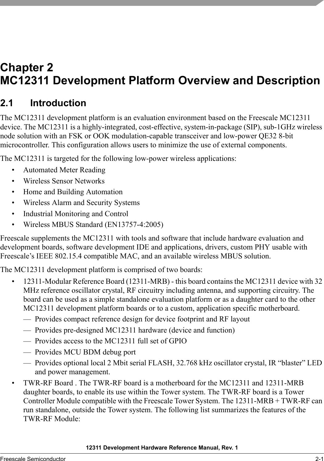 12311 Development Hardware Reference Manual, Rev. 1Freescale Semiconductor 2-1Chapter 2  MC12311 Development Platform Overview and Description2.1 IntroductionThe MC12311 development platform is an evaluation environment based on the Freescale MC12311 device. The MC12311 is a highly-integrated, cost-effective, system-in-package (SIP), sub-1GHz wireless node solution with an FSK or OOK modulation-capable transceiver and low-power QE32 8-bit microcontroller. This configuration allows users to minimize the use of external components.The MC12311 is targeted for the following low-power wireless applications:• Automated Meter Reading• Wireless Sensor Networks• Home and Building Automation• Wireless Alarm and Security Systems• Industrial Monitoring and Control• Wireless MBUS Standard (EN13757-4:2005)Freescale supplements the MC12311 with tools and software that include hardware evaluation and development boards, software development IDE and applications, drivers, custom PHY usable with Freescale’s IEEE 802.15.4 compatible MAC, and an available wireless MBUS solution.The MC12311 development platform is comprised of two boards:• 12311-Modular Reference Board (12311-MRB) - this board contains the MC12311 device with 32 MHz reference oscillator crystal, RF circuitry including antenna, and supporting circuitry. The board can be used as a simple standalone evaluation platform or as a daughter card to the other MC12311 development platform boards or to a custom, application specific motherboard. — Provides compact reference design for device footprint and RF layout— Provides pre-designed MC12311 hardware (device and function)— Provides access to the MC12311 full set of GPIO— Provides MCU BDM debug port— Provides optional local 2 Mbit serial FLASH, 32.768 kHz oscillator crystal, IR “blaster” LED and power management.• TWR-RF Board . The TWR-RF board is a motherboard for the MC12311 and 12311-MRB daughter boards, to enable its use within the Tower system. The TWR-RF board is a Tower Controller Module compatible with the Freescale Tower System. The 12311-MRB + TWR-RF can run standalone, outside the Tower system. The following list summarizes the features of the TWR-RF Module: