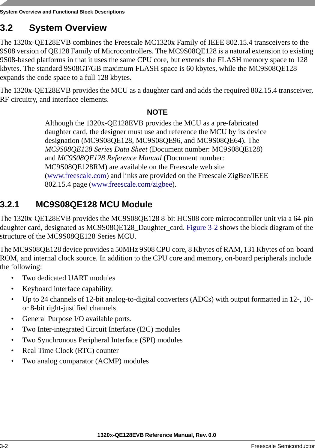 System Overview and Functional Block Descriptions1320x-QE128EVB Reference Manual, Rev. 0.0 3-2 Freescale Semiconductor3.2 System OverviewThe 1320x-QE128EVB combines the Freescale MC1320x Family of IEEE 802.15.4 transceivers to the 9S08 version of QE128 Family of Microcontrollers. The MC9S08QE128 is a natural extension to existing 9S08-based platforms in that it uses the same CPU core, but extends the FLASH memory space to 128 kbytes. The standard 9S08GT/GB maximum FLASH space is 60 kbytes, while the MC9S08QE128 expands the code space to a full 128 kbytes.The 1320x-QE128EVB provides the MCU as a daughter card and adds the required 802.15.4 transceiver, RF circuitry, and interface elements.NOTEAlthough the 1320x-QE128EVB provides the MCU as a pre-fabricated daughter card, the designer must use and reference the MCU by its device designation (MC9S08QE128, MC9S08QE96, and MC9S08QE64). The MC9S08QE128 Series Data Sheet (Document number: MC9S08QE128) and MC9S08QE128 Reference Manual (Document number: MC9S08QE128RM) are available on the Freescale web site (www.freescale.com) and links are provided on the Freescale ZigBee/IEEE 802.15.4 page (www.freescale.com/zigbee).3.2.1 MC9S08QE128 MCU ModuleThe 1320x-QE128EVB provides the MC9S08QE128 8-bit HCS08 core microcontroller unit via a 64-pin daughter card, designated as MC9S08QE128_Daughter_card. Figure 3-2 shows the block diagram of the structure of the MC9S08QE128 Series MCU.The MC9S08QE128 device provides a 50MHz 9S08 CPU core, 8 Kbytes of RAM, 131 Kbytes of on-board ROM, and internal clock source. In addition to the CPU core and memory, on-board peripherals include the following:• Two dedicated UART modules• Keyboard interface capability.• Up to 24 channels of 12-bit analog-to-digital converters (ADCs) with output formatted in 12-, 10- or 8-bit right-justified channels• General Purpose I/O available ports.• Two Inter-integrated Circuit Interface (I2C) modules• Two Synchronous Peripheral Interface (SPI) modules• Real Time Clock (RTC) counter• Two analog comparator (ACMP) modules