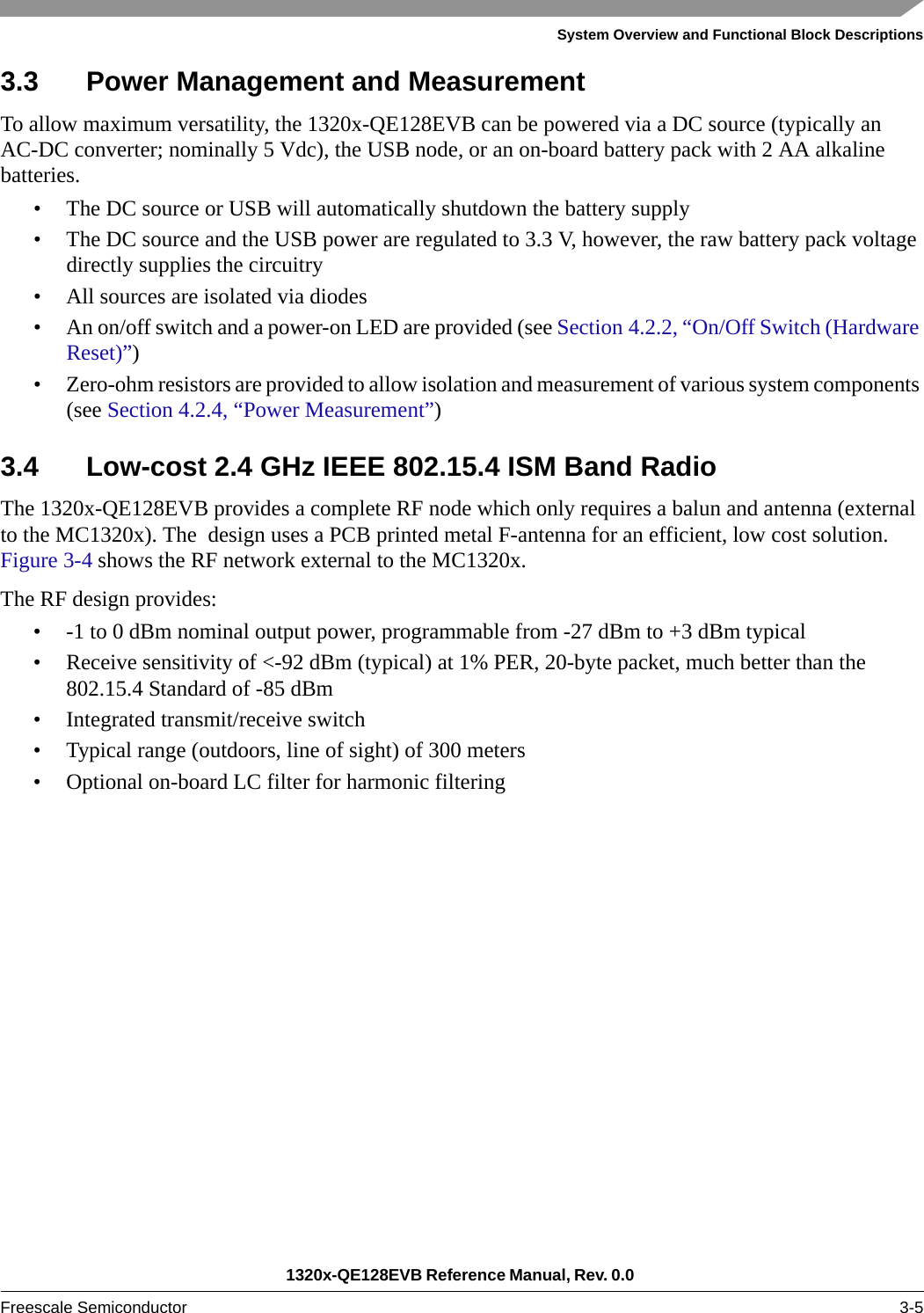 System Overview and Functional Block Descriptions1320x-QE128EVB Reference Manual, Rev. 0.0 Freescale Semiconductor 3-53.3 Power Management and MeasurementTo allow maximum versatility, the 1320x-QE128EVB can be powered via a DC source (typically an AC-DC converter; nominally 5 Vdc), the USB node, or an on-board battery pack with 2 AA alkaline batteries.• The DC source or USB will automatically shutdown the battery supply• The DC source and the USB power are regulated to 3.3 V, however, the raw battery pack voltage directly supplies the circuitry• All sources are isolated via diodes• An on/off switch and a power-on LED are provided (see Section 4.2.2, “On/Off Switch (Hardware Reset)”)• Zero-ohm resistors are provided to allow isolation and measurement of various system components (see Section 4.2.4, “Power Measurement”)3.4 Low-cost 2.4 GHz IEEE 802.15.4 ISM Band RadioThe 1320x-QE128EVB provides a complete RF node which only requires a balun and antenna (external to the MC1320x). The  design uses a PCB printed metal F-antenna for an efficient, low cost solution. Figure 3-4 shows the RF network external to the MC1320x.The RF design provides: • -1 to 0 dBm nominal output power, programmable from -27 dBm to +3 dBm typical• Receive sensitivity of &lt;-92 dBm (typical) at 1% PER, 20-byte packet, much better than the 802.15.4 Standard of -85 dBm• Integrated transmit/receive switch• Typical range (outdoors, line of sight) of 300 meters• Optional on-board LC filter for harmonic filtering