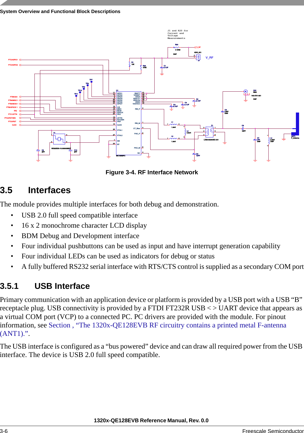 System Overview and Functional Block Descriptions1320x-QE128EVB Reference Manual, Rev. 0.0 3-6 Freescale SemiconductorFigure 3-4. RF Interface Network3.5 InterfacesThe module provides multiple interfaces for both debug and demonstration.• USB 2.0 full speed compatible interface• 16 x 2 monochrome character LCD display• BDM Debug and Development interface• Four individual pushbuttons can be used as input and have interrupt generation capability• Four individual LEDs can be used as indicators for debug or status• A fully buffered RS232 serial interface with RTS/CTS control is supplied as a secondary COM port3.5.1 USB InterfacePrimary communication with an application device or platform is provided by a USB port with a USB “B” receptacle plug. USB connectivity is provided by a FTDI FT232R USB &lt; &gt; UART device that appears as a virtual COM port (VCP) to a connected PC. PC drivers are provided with the module. For pinout information, see Section , “The 1320x-QE128EVB RF circuitry contains a printed metal F-antenna (ANT1).”.The USB interface is configured as a “bus powered” device and can draw all required power from the USB interface. The device is USB 2.0 full speed compatible.V_RFPTC3/GPIO1PTC4/GPIO2PTB5/SS1PTB4/MISO 1PTB3/MOSI 1PTB2/SPSCK 1IRQPTC1/ATTNPTC2/RXTXENPTC0/RSTCLKOV_RFJ1 and R20 forCurrent andVoltageMeasurementsR200 OHMDNPR200 OHMDNPANT1F_AntennaANT1F_AntennaU1MC13202FCU1MC13202FC/ATTN14/CE19CLKO15GPIO111GPIO210GPIO39GPIO48GPIO725GPIO523GPIO624/IRQ20MISO18MOSI17PAO_M 6PAO_P 5RIN_M 1RIN_P 2/RST12 RXTXEN13SM7SPICLK16NC 4CT_Bias 3XTAL126XTAL227VBATT 31VDDA 32VDDD 21VDDINT 22VDDLO1 29VDDLO2 28VDDVCO 30EP33C30.1UFC30.1UFTP8TP8C40.1UFC40.1UFL43.9nHDNPL43.9nHDNP12L31.8nHL31.8nH1 2R110KR110KC610PFC610PFC20.1UFC20.1UFTP9TP9L11.8nHL11.8nH1 2CN1SMA142-0701-801DNPCN1SMA142-0701-801DNPC108PFC108PFC10.1UFC10.1UFY1NX3225SA-16.000000MHZY1NX3225SA-16.000000MHZ1 432C98PFC98PFTP10TP10J1HDR_2X1J1HDR_2X112L23.9nHL23.9nH12C810PFC810PFZ1LDB212G4005C-001Z1LDB212G4005C-001516234C510PFDNPC510PFDNPR46470KR46470KTP11TP11C71PFDNPC71PFDNPTP7TP7