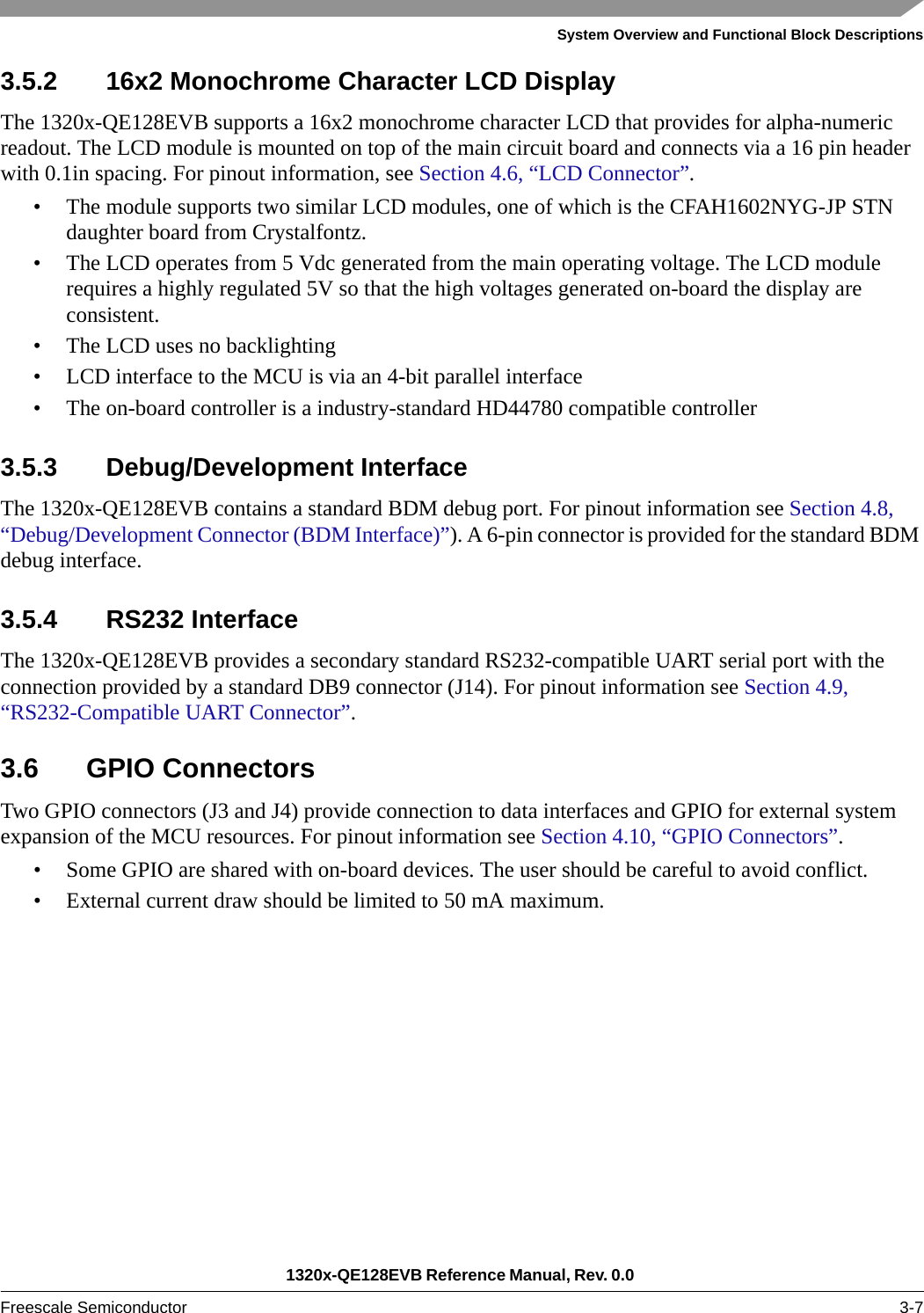 System Overview and Functional Block Descriptions1320x-QE128EVB Reference Manual, Rev. 0.0 Freescale Semiconductor 3-73.5.2 16x2 Monochrome Character LCD DisplayThe 1320x-QE128EVB supports a 16x2 monochrome character LCD that provides for alpha-numeric readout. The LCD module is mounted on top of the main circuit board and connects via a 16 pin header with 0.1in spacing. For pinout information, see Section 4.6, “LCD Connector”.• The module supports two similar LCD modules, one of which is the CFAH1602NYG-JP STN daughter board from Crystalfontz.• The LCD operates from 5 Vdc generated from the main operating voltage. The LCD module requires a highly regulated 5V so that the high voltages generated on-board the display are consistent.• The LCD uses no backlighting• LCD interface to the MCU is via an 4-bit parallel interface• The on-board controller is a industry-standard HD44780 compatible controller3.5.3 Debug/Development InterfaceThe 1320x-QE128EVB contains a standard BDM debug port. For pinout information see Section 4.8, “Debug/Development Connector (BDM Interface)”). A 6-pin connector is provided for the standard BDM debug interface. 3.5.4 RS232 InterfaceThe 1320x-QE128EVB provides a secondary standard RS232-compatible UART serial port with the connection provided by a standard DB9 connector (J14). For pinout information see Section 4.9, “RS232-Compatible UART Connector”.3.6 GPIO ConnectorsTwo GPIO connectors (J3 and J4) provide connection to data interfaces and GPIO for external system expansion of the MCU resources. For pinout information see Section 4.10, “GPIO Connectors”.• Some GPIO are shared with on-board devices. The user should be careful to avoid conflict.• External current draw should be limited to 50 mA maximum.