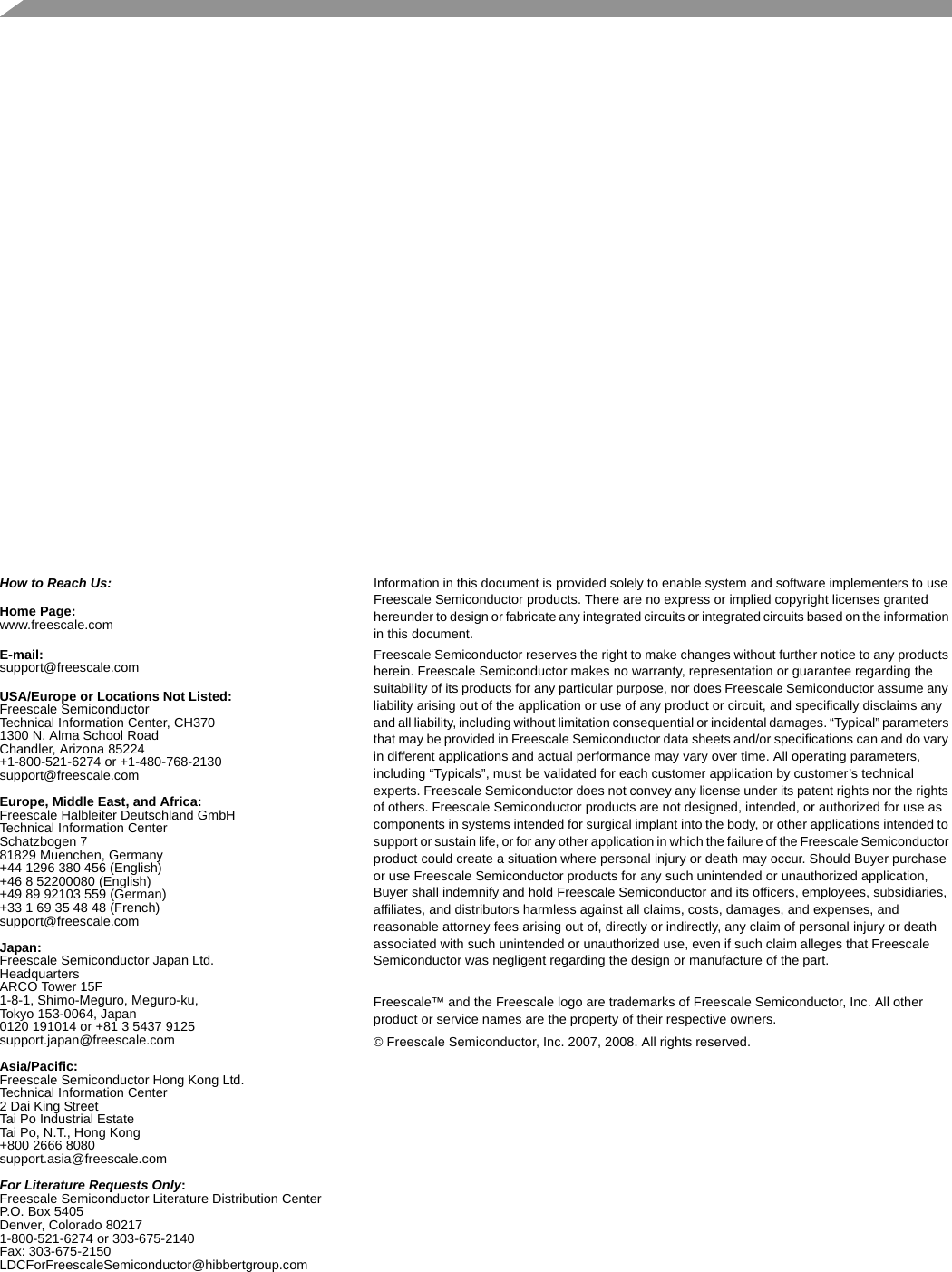   How to Reach Us:Home Page:www.freescale.comE-mail:support@freescale.comUSA/Europe or Locations Not Listed:Freescale SemiconductorTechnical Information Center, CH3701300 N. Alma School RoadChandler, Arizona 85224+1-800-521-6274 or +1-480-768-2130support@freescale.comEurope, Middle East, and Africa:Freescale Halbleiter Deutschland GmbHTechnical Information CenterSchatzbogen 781829 Muenchen, Germany+44 1296 380 456 (English)+46 8 52200080 (English)+49 89 92103 559 (German)+33 1 69 35 48 48 (French)support@freescale.comJapan:Freescale Semiconductor Japan Ltd.HeadquartersARCO Tower 15F1-8-1, Shimo-Meguro, Meguro-ku,Tokyo 153-0064, Japan0120 191014 or +81 3 5437 9125support.japan@freescale.comAsia/Pacific:Freescale Semiconductor Hong Kong Ltd.Technical Information Center2 Dai King StreetTai Po Industrial EstateTai Po, N.T., Hong Kong+800 2666 8080support.asia@freescale.comFor Literature Requests Only:Freescale Semiconductor Literature Distribution CenterP.O. Box 5405Denver, Colorado 802171-800-521-6274 or 303-675-2140Fax: 303-675-2150LDCForFreescaleSemiconductor@hibbertgroup.comInformation in this document is provided solely to enable system and software implementers to use Freescale Semiconductor products. There are no express or implied copyright licenses granted hereunder to design or fabricate any integrated circuits or integrated circuits based on the information in this document.Freescale Semiconductor reserves the right to make changes without further notice to any products herein. Freescale Semiconductor makes no warranty, representation or guarantee regarding the suitability of its products for any particular purpose, nor does Freescale Semiconductor assume any liability arising out of the application or use of any product or circuit, and specifically disclaims any and all liability, including without limitation consequential or incidental damages. “Typical” parameters that may be provided in Freescale Semiconductor data sheets and/or specifications can and do vary in different applications and actual performance may vary over time. All operating parameters, including “Typicals”, must be validated for each customer application by customer’s technical experts. Freescale Semiconductor does not convey any license under its patent rights nor the rights of others. Freescale Semiconductor products are not designed, intended, or authorized for use as components in systems intended for surgical implant into the body, or other applications intended to support or sustain life, or for any other application in which the failure of the Freescale Semiconductor product could create a situation where personal injury or death may occur. Should Buyer purchase or use Freescale Semiconductor products for any such unintended or unauthorized application, Buyer shall indemnify and hold Freescale Semiconductor and its officers, employees, subsidiaries, affiliates, and distributors harmless against all claims, costs, damages, and expenses, and reasonable attorney fees arising out of, directly or indirectly, any claim of personal injury or death associated with such unintended or unauthorized use, even if such claim alleges that Freescale Semiconductor was negligent regarding the design or manufacture of the part.Freescale™ and the Freescale logo are trademarks of Freescale Semiconductor, Inc. All other product or service names are the property of their respective owners. © Freescale Semiconductor, Inc. 2007, 2008. All rights reserved.
