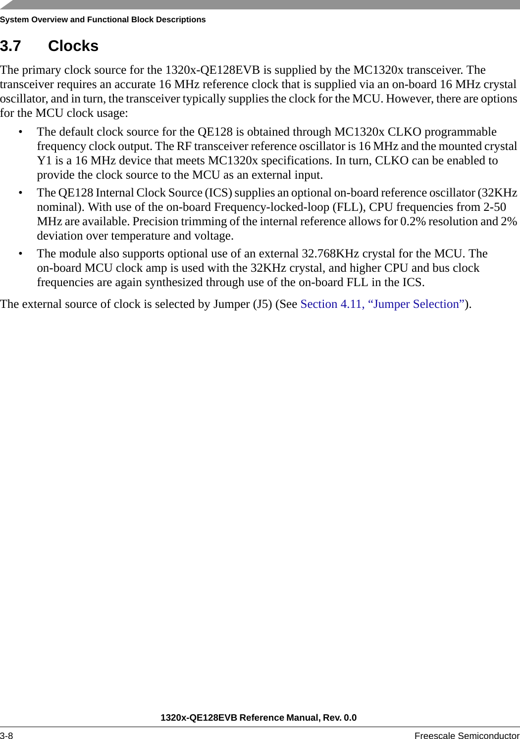 System Overview and Functional Block Descriptions1320x-QE128EVB Reference Manual, Rev. 0.0 3-8 Freescale Semiconductor3.7 ClocksThe primary clock source for the 1320x-QE128EVB is supplied by the MC1320x transceiver. The transceiver requires an accurate 16 MHz reference clock that is supplied via an on-board 16 MHz crystal oscillator, and in turn, the transceiver typically supplies the clock for the MCU. However, there are options for the MCU clock usage:• The default clock source for the QE128 is obtained through MC1320x CLKO programmable frequency clock output. The RF transceiver reference oscillator is 16 MHz and the mounted crystal Y1 is a 16 MHz device that meets MC1320x specifications. In turn, CLKO can be enabled to provide the clock source to the MCU as an external input.• The QE128 Internal Clock Source (ICS) supplies an optional on-board reference oscillator (32KHz nominal). With use of the on-board Frequency-locked-loop (FLL), CPU frequencies from 2-50 MHz are available. Precision trimming of the internal reference allows for 0.2% resolution and 2% deviation over temperature and voltage.• The module also supports optional use of an external 32.768KHz crystal for the MCU. The on-board MCU clock amp is used with the 32KHz crystal, and higher CPU and bus clock frequencies are again synthesized through use of the on-board FLL in the ICS.The external source of clock is selected by Jumper (J5) (See Section 4.11, “Jumper Selection”).