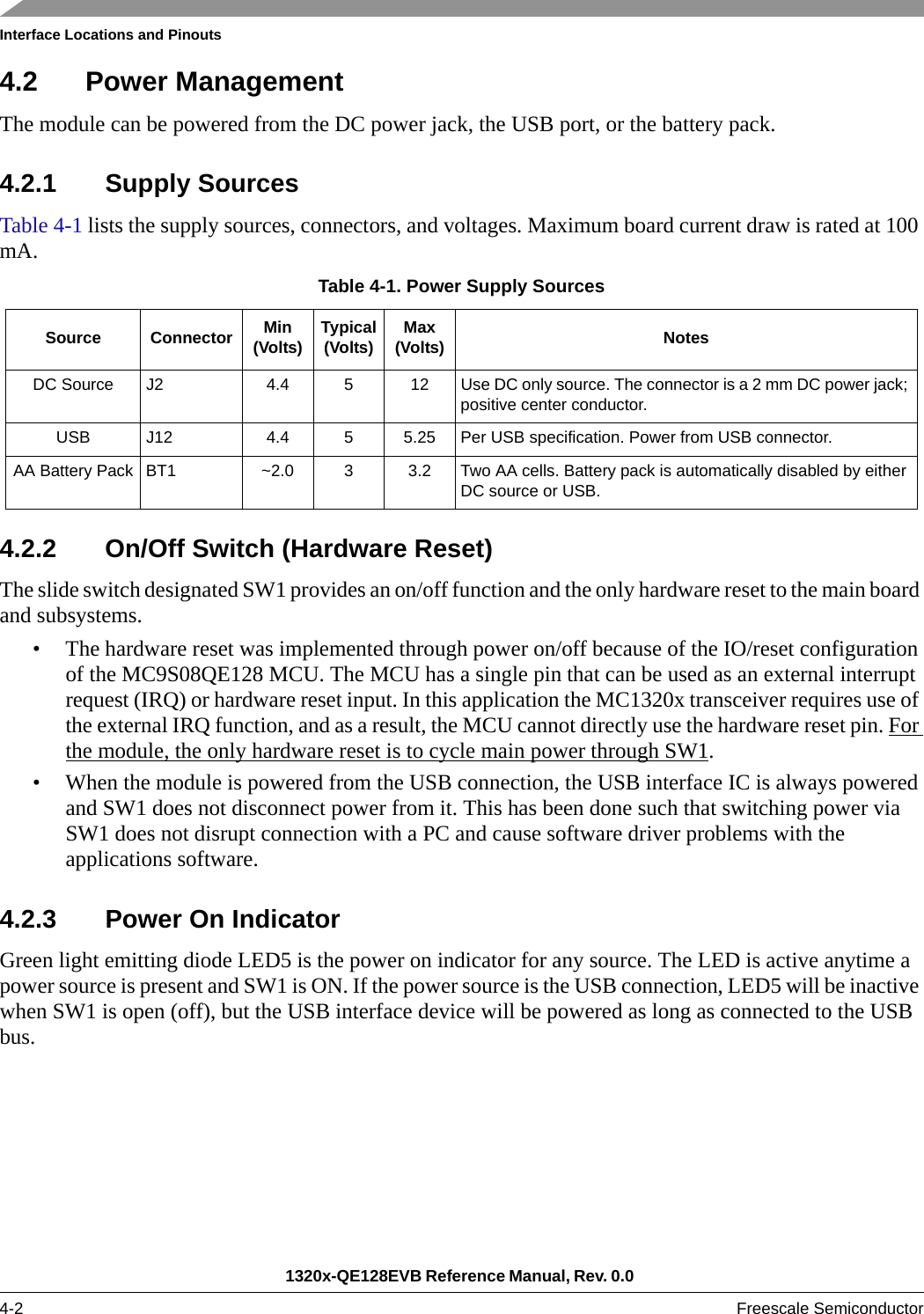 Interface Locations and Pinouts1320x-QE128EVB Reference Manual, Rev. 0.0 4-2 Freescale Semiconductor4.2 Power ManagementThe module can be powered from the DC power jack, the USB port, or the battery pack. 4.2.1 Supply SourcesTable 4-1 lists the supply sources, connectors, and voltages. Maximum board current draw is rated at 100 mA.4.2.2 On/Off Switch (Hardware Reset)The slide switch designated SW1 provides an on/off function and the only hardware reset to the main board and subsystems.• The hardware reset was implemented through power on/off because of the IO/reset configuration of the MC9S08QE128 MCU. The MCU has a single pin that can be used as an external interrupt request (IRQ) or hardware reset input. In this application the MC1320x transceiver requires use of the external IRQ function, and as a result, the MCU cannot directly use the hardware reset pin. For the module, the only hardware reset is to cycle main power through SW1.• When the module is powered from the USB connection, the USB interface IC is always powered and SW1 does not disconnect power from it. This has been done such that switching power via SW1 does not disrupt connection with a PC and cause software driver problems with the applications software.4.2.3 Power On IndicatorGreen light emitting diode LED5 is the power on indicator for any source. The LED is active anytime a power source is present and SW1 is ON. If the power source is the USB connection, LED5 will be inactive when SW1 is open (off), but the USB interface device will be powered as long as connected to the USB bus.Table 4-1. Power Supply SourcesSource Connector Min(Volts) Typical(Volts) Max(Volts) NotesDC Source J2 4.4 5 12 Use DC only source. The connector is a 2 mm DC power jack; positive center conductor.USB J12 4.4 5 5.25 Per USB specification. Power from USB connector.AA Battery Pack BT1 ~2.0 3 3.2 Two AA cells. Battery pack is automatically disabled by either DC source or USB. 