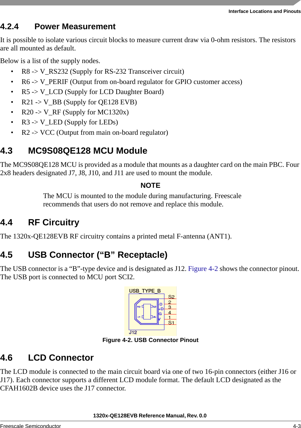 Interface Locations and Pinouts1320x-QE128EVB Reference Manual, Rev. 0.0 Freescale Semiconductor 4-34.2.4 Power MeasurementIt is possible to isolate various circuit blocks to measure current draw via 0-ohm resistors. The resistors are all mounted as default.Below is a list of the supply nodes.• R8 -&gt; V_RS232 (Supply for RS-232 Transceiver circuit)• R6 -&gt; V_PERIF (Output from on-board regulator for GPIO customer access)• R5 -&gt; V_LCD (Supply for LCD Daughter Board)• R21 -&gt; V_BB (Supply for QE128 EVB)• R20 -&gt; V_RF (Supply for MC1320x)• R3 -&gt; V_LED (Supply for LEDs)• R2 -&gt; VCC (Output from main on-board regulator)4.3 MC9S08QE128 MCU ModuleThe MC9S08QE128 MCU is provided as a module that mounts as a daughter card on the main PBC. Four 2x8 headers designated J7, J8, J10, and J11 are used to mount the module.NOTEThe MCU is mounted to the module during manufacturing. Freescale recommends that users do not remove and replace this module.4.4 RF CircuitryThe 1320x-QE128EVB RF circuitry contains a printed metal F-antenna (ANT1). 4.5 USB Connector (“B” Receptacle)The USB connector is a “B”-type device and is designated as J12. Figure 4-2 shows the connector pinout. The USB port is connected to MCU port SCI2.Figure 4-2. USB Connector Pinout4.6 LCD ConnectorThe LCD module is connected to the main circuit board via one of two 16-pin connectors (either J16 or J17). Each connector supports a different LCD module format. The default LCD designated as the CFAH1602B device uses the J17 connector.