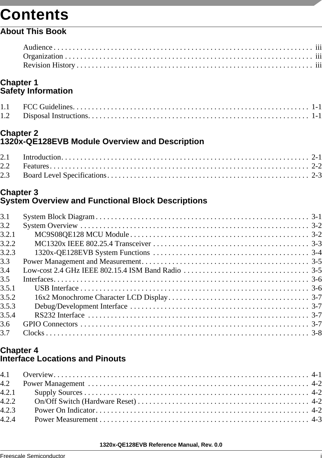 1320x-QE128EVB Reference Manual, Rev. 0.0Freescale Semiconductor i ContentsAbout This BookAudience . . . . . . . . . . . . . . . . . . . . . . . . . . . . . . . . . . . . . . . . . . . . . . . . . . . . . . . . . . . . . . . . . . . .  iiiOrganization . . . . . . . . . . . . . . . . . . . . . . . . . . . . . . . . . . . . . . . . . . . . . . . . . . . . . . . . . . . . . . . . .  iiiRevision History . . . . . . . . . . . . . . . . . . . . . . . . . . . . . . . . . . . . . . . . . . . . . . . . . . . . . . . . . . . . . .  iiiChapter 1 Safety Information1.1 FCC Guidelines. . . . . . . . . . . . . . . . . . . . . . . . . . . . . . . . . . . . . . . . . . . . . . . . . . . . . . . . . . . . . .  1-11.2 Disposal Instructions. . . . . . . . . . . . . . . . . . . . . . . . . . . . . . . . . . . . . . . . . . . . . . . . . . . . . . . . . .  1-1Chapter 2 1320x-QE128EVB Module Overview and Description2.1 Introduction. . . . . . . . . . . . . . . . . . . . . . . . . . . . . . . . . . . . . . . . . . . . . . . . . . . . . . . . . . . . . . . . .  2-12.2 Features. . . . . . . . . . . . . . . . . . . . . . . . . . . . . . . . . . . . . . . . . . . . . . . . . . . . . . . . . . . . . . . . . . . .  2-22.3 Board Level Specifications. . . . . . . . . . . . . . . . . . . . . . . . . . . . . . . . . . . . . . . . . . . . . . . . . . . . .  2-3Chapter 3 System Overview and Functional Block Descriptions3.1 System Block Diagram . . . . . . . . . . . . . . . . . . . . . . . . . . . . . . . . . . . . . . . . . . . . . . . . . . . . . . . .  3-13.2 System Overview . . . . . . . . . . . . . . . . . . . . . . . . . . . . . . . . . . . . . . . . . . . . . . . . . . . . . . . . . . . .  3-23.2.1 MC9S08QE128 MCU Module . . . . . . . . . . . . . . . . . . . . . . . . . . . . . . . . . . . . . . . . . . . . . . .  3-23.2.2 MC1320x IEEE 802.25.4 Transceiver . . . . . . . . . . . . . . . . . . . . . . . . . . . . . . . . . . . . . . . . .  3-33.2.3 1320x-QE128EVB System Functions  . . . . . . . . . . . . . . . . . . . . . . . . . . . . . . . . . . . . . . . . .  3-43.3 Power Management and Measurement. . . . . . . . . . . . . . . . . . . . . . . . . . . . . . . . . . . . . . . . . . . .  3-53.4 Low-cost 2.4 GHz IEEE 802.15.4 ISM Band Radio . . . . . . . . . . . . . . . . . . . . . . . . . . . . . . . . .  3-53.5 Interfaces. . . . . . . . . . . . . . . . . . . . . . . . . . . . . . . . . . . . . . . . . . . . . . . . . . . . . . . . . . . . . . . . . . .  3-63.5.1 USB Interface . . . . . . . . . . . . . . . . . . . . . . . . . . . . . . . . . . . . . . . . . . . . . . . . . . . . . . . . . . . .  3-63.5.2 16x2 Monochrome Character LCD Display. . . . . . . . . . . . . . . . . . . . . . . . . . . . . . . . . . . . .  3-73.5.3 Debug/Development Interface . . . . . . . . . . . . . . . . . . . . . . . . . . . . . . . . . . . . . . . . . . . . . . .  3-73.5.4 RS232 Interface  . . . . . . . . . . . . . . . . . . . . . . . . . . . . . . . . . . . . . . . . . . . . . . . . . . . . . . . . . .  3-73.6 GPIO Connectors . . . . . . . . . . . . . . . . . . . . . . . . . . . . . . . . . . . . . . . . . . . . . . . . . . . . . . . . . . . .  3-73.7 Clocks . . . . . . . . . . . . . . . . . . . . . . . . . . . . . . . . . . . . . . . . . . . . . . . . . . . . . . . . . . . . . . . . . . . . .  3-8Chapter 4 Interface Locations and Pinouts4.1 Overview. . . . . . . . . . . . . . . . . . . . . . . . . . . . . . . . . . . . . . . . . . . . . . . . . . . . . . . . . . . . . . . . . . .  4-14.2 Power Management  . . . . . . . . . . . . . . . . . . . . . . . . . . . . . . . . . . . . . . . . . . . . . . . . . . . . . . . . . .  4-24.2.1 Supply Sources . . . . . . . . . . . . . . . . . . . . . . . . . . . . . . . . . . . . . . . . . . . . . . . . . . . . . . . . . . .  4-24.2.2 On/Off Switch (Hardware Reset) . . . . . . . . . . . . . . . . . . . . . . . . . . . . . . . . . . . . . . . . . . . . .  4-24.2.3 Power On Indicator. . . . . . . . . . . . . . . . . . . . . . . . . . . . . . . . . . . . . . . . . . . . . . . . . . . . . . . .  4-24.2.4 Power Measurement . . . . . . . . . . . . . . . . . . . . . . . . . . . . . . . . . . . . . . . . . . . . . . . . . . . . . . .  4-3