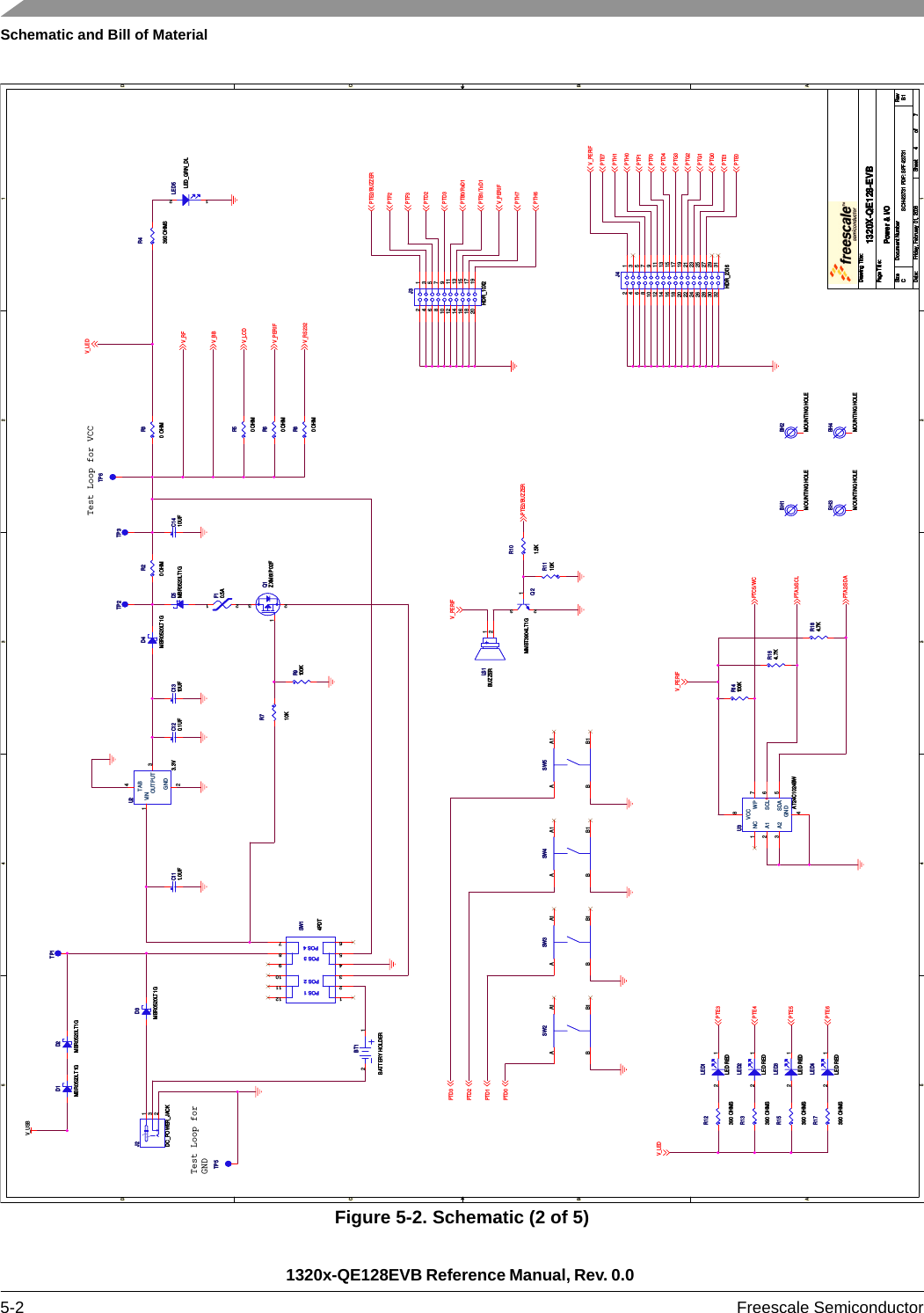 Schematic and Bill of Material1320x-QE128EVB Reference Manual, Rev. 0.0 5-2 Freescale SemiconductorFigure 5-2. Schematic (2 of 5)5544332211D DC CB BA AV_USBV_RFV_BBV_LCDV_PERIFV_LEDV_RS232PTD3PTD2PTD1PTD0V_LEDPTE3PTE4PTE5PTE6V_PERIFPTC5/WCPTA3/SCLPTA2/SDAV_PERIFPTE2/BUZZERPTE2/BUZZERPTF2PTF3PTD2PTD3PTB0/RxD1PTB1/TxD1V_PERIFPTH7PTH6PTE7PTH1PTH0PTF1PTF0PTD4PTG3PTG2PTG1PTG0PTE1PTE0V_PERIFDrawing Title:Size Document Number RevDate: Sheet ofPage Title:SCH-23731 PDF: SPF-23731 B11320X-QE128-EVBCFriday, February 01, 2008Power &amp; I/O47Drawing Title:Size Document Number RevDate: Sheet ofPage Title:SCH-23731 PDF: SPF-23731 B11320X-QE128-EVBCFriday, February 01, 2008Power &amp; I/O47Drawing Title:Size Document Number RevDate: Sheet ofPage Title:SCH-23731 PDF: SPF-23731 B11320X-QE128-EVBCFriday, February 01, 2008Power &amp; I/O47Test Loop for VCCTest Loop forGNDBH3MOUNTING HOLEBH3MOUNTING HOLELED2LED REDLED2LED RED2 1Q1ZXM61P02FQ1ZXM61P02F132R9100KR9100KSW5SW5ABB1A1J2DC_POWER_JACKJ2DC_POWER_JACK123R710KR710KTP5TP5R15390 OHMSR15390 OHMSR4390 OHMSR4390 OHMSSW4SW4ABB1A1U23.3VU23.3VGND2OUTPUT 3VIN1TAB4LED1LED REDLED1LED RED2 1Q2MMBT3904LT1GQ2MMBT3904LT1G2 31R60 OHMR60 OHMSW3SW3ABB1A1LED5LED_GRN_DLLED5LED_GRN_DL21J4HDR_2X16J4HDR_2X1612346 57891011121314151617181920212223242526272829303132BH2MOUNTING HOLEBH2MOUNTING HOLED3MBR0520LT1GD3MBR0520LT1GR14100KR14100KSW2SW2ABB1A1R20 OHMR20 OHMTP6TP6D1MBR0520LT1GD1MBR0520LT1GR13390 OHMSR13390 OHMSR80 OHMR80 OHMLED4LED REDLED4LED RED2 1C120.1UFC120.1UFD2MBR0520LT1GD2MBR0520LT1GR164.7KR164.7KPOS 1POS 2POS 3POS 4SW14PDTPOS 1POS 2POS 3POS 4SW14PDT123456121110987BT1BATTERY HOLDERBT1BATTERY HOLDER12R50 OHMR50 OHMR101.5KR101.5KBH1MOUNTING HOLEBH1MOUNTING HOLETP2TP2R12390 OHMSR12390 OHMSC111.0UFC111.0UFJ3HDR_10X2J3HDR_10X212346 57891011121314151617181920TP3TP3LED3LED REDLED3LED RED2 1D4MBR0520LT1GD4MBR0520LT1G+LS1BUZZER+LS1BUZZER12BH4MOUNTING HOLEBH4MOUNTING HOLER30 OHMR30 OHMU3AT24C1024BWU3AT24C1024BWNC1A12A23GND4WP 7SDA 5SCL 6VCC8C1410UFC1410UFF10.5AF10.5A12D5MBR0520LT1GD5MBR0520LT1GC1310UFC1310UFR184.7KR184.7KTP1TP1R17390 OHMSR17390 OHMSR1110KR1110K