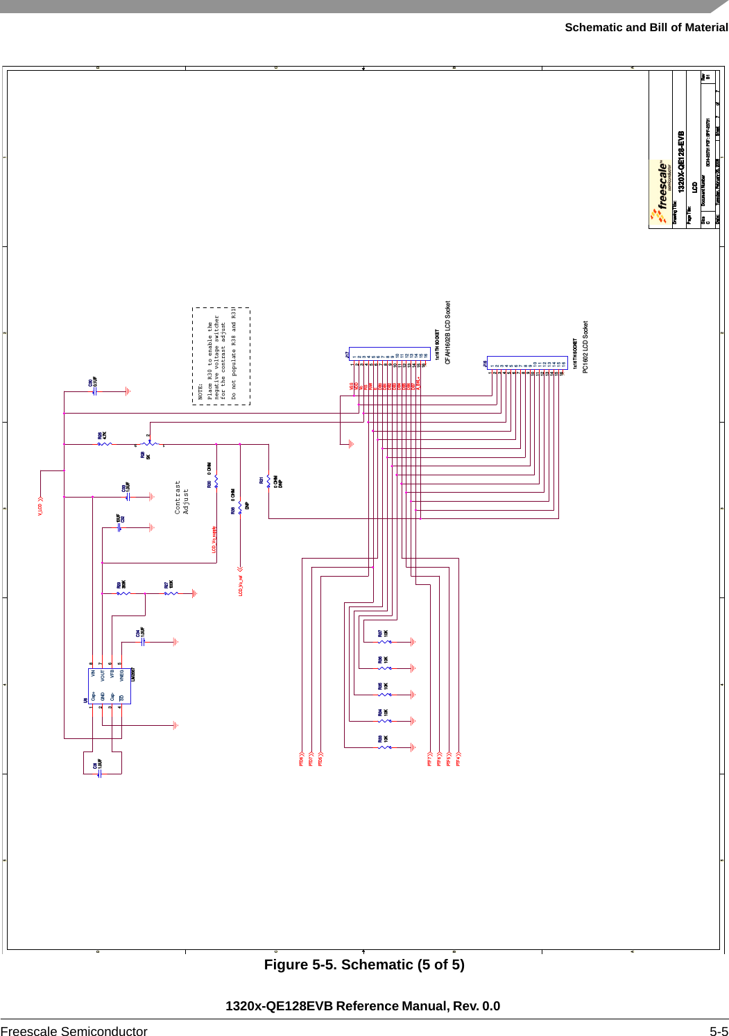 Schematic and Bill of Material1320x-QE128EVB Reference Manual, Rev. 0.0 Freescale Semiconductor 5-5Figure 5-5. Schematic (5 of 5)5544332211D DC CB BA ALCD_Vo_supplyDB4DB5DB6VSSVoVDDRSR/WEDB7DB0DB2DB3DB1A_BKL+V_LCDPTD5PTD7PTF4PTF5PTF6PTF7PTD6LCD_Vo_refDrawing Title:Size Document Number RevDate: Sheet ofPage Title:SCH-23731 PDF: SPF-23731 B11320X-QE128-EVBCTuesday, February 05, 2008LCD77Drawing Title:Size Document Number RevDate: Sheet ofPage Title:SCH-23731 PDF: SPF-23731 B11320X-QE128-EVBCTuesday, February 05, 2008LCD77Drawing Title:Size Document Number RevDate: Sheet ofPage Title:SCH-23731 PDF: SPF-23731 B11320X-QE128-EVBCTuesday, February 05, 2008LCD77ContrastAdjustCFAH1602B LCD SocketPlace R30 to enable thenegative voltage switcherfor the contrast adjustDo not populate R38 and R31NOTE:PC1602 LCD SocketR3610KR3610KR27100KR27100KR3410KR3410KR30 0 OHMR30 0 OHMR285KR285K1 32R3310KR3310KC300.1UFC300.1UFR3710KR3710KR3510KR3510KR29383KR29383KR264.7KR264.7KC331.0UFC331.0UFC341.0UFC341.0UFC3210UFC3210UFC311.0UFC311.0UFR310 OHMDNPR310 OHMDNPJ161x16 TH SOCKETJ161x16 TH SOCKET1122334455667788991010111112121313141415151616U6LM2687U6LM2687Cap+1GND2Cap-3SD4VNEG 5VFB 6VOUT 7VIN 8J171x16 TH SOCKETJ171x16 TH SOCKET1122334455667788991010111112121313141415151616R38 0 OHMDNPR38 0 OHMDNP