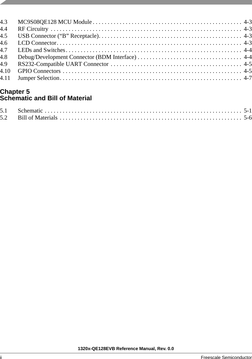 1320x-QE128EVB Reference Manual, Rev. 0.0ii Freescale Semiconductor 4.3 MC9S08QE128 MCU Module . . . . . . . . . . . . . . . . . . . . . . . . . . . . . . . . . . . . . . . . . . . . . . . . . .  4-34.4 RF Circuitry  . . . . . . . . . . . . . . . . . . . . . . . . . . . . . . . . . . . . . . . . . . . . . . . . . . . . . . . . . . . . . . . .  4-34.5 USB Connector (“B” Receptacle). . . . . . . . . . . . . . . . . . . . . . . . . . . . . . . . . . . . . . . . . . . . . . . . 4-34.6 LCD Connector. . . . . . . . . . . . . . . . . . . . . . . . . . . . . . . . . . . . . . . . . . . . . . . . . . . . . . . . . . . . . .  4-34.7 LEDs and Switches. . . . . . . . . . . . . . . . . . . . . . . . . . . . . . . . . . . . . . . . . . . . . . . . . . . . . . . . . . .  4-44.8 Debug/Development Connector (BDM Interface) . . . . . . . . . . . . . . . . . . . . . . . . . . . . . . . . . . .  4-44.9 RS232-Compatible UART Connector . . . . . . . . . . . . . . . . . . . . . . . . . . . . . . . . . . . . . . . . . . . .  4-54.10 GPIO Connectors . . . . . . . . . . . . . . . . . . . . . . . . . . . . . . . . . . . . . . . . . . . . . . . . . . . . . . . . . . . .  4-54.11 Jumper Selection. . . . . . . . . . . . . . . . . . . . . . . . . . . . . . . . . . . . . . . . . . . . . . . . . . . . . . . . . . . . .  4-7Chapter 5 Schematic and Bill of Material5.1 Schematic . . . . . . . . . . . . . . . . . . . . . . . . . . . . . . . . . . . . . . . . . . . . . . . . . . . . . . . . . . . . . . . . . .  5-15.2 Bill of Materials . . . . . . . . . . . . . . . . . . . . . . . . . . . . . . . . . . . . . . . . . . . . . . . . . . . . . . . . . . . . .  5-6