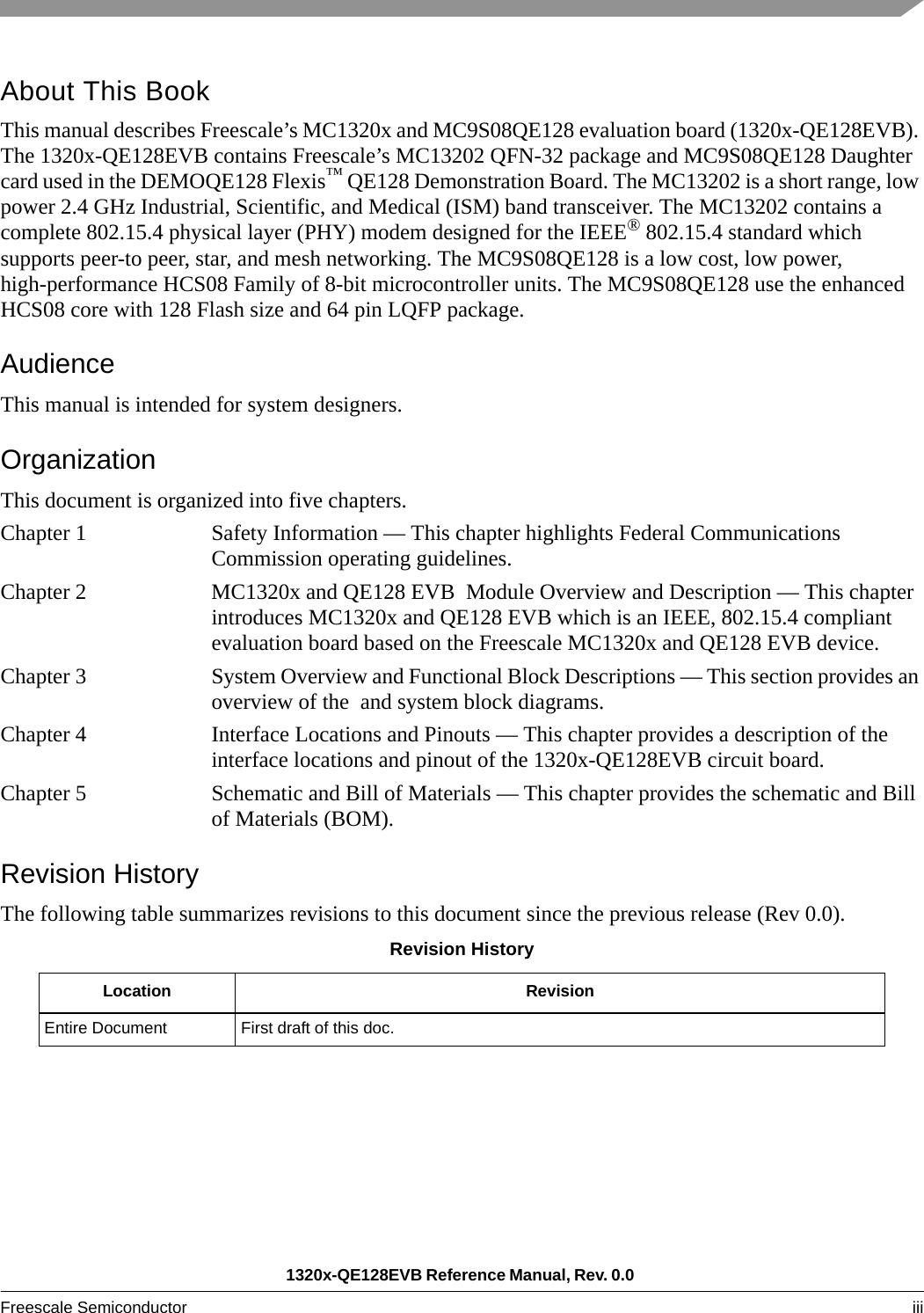 1320x-QE128EVB Reference Manual, Rev. 0.0 Freescale Semiconductor iii About This BookThis manual describes Freescale’s MC1320x and MC9S08QE128 evaluation board (1320x-QE128EVB). The 1320x-QE128EVB contains Freescale’s MC13202 QFN-32 package and MC9S08QE128 Daughter card used in the DEMOQE128 Flexis™ QE128 Demonstration Board. The MC13202 is a short range, low power 2.4 GHz Industrial, Scientific, and Medical (ISM) band transceiver. The MC13202 contains a complete 802.15.4 physical layer (PHY) modem designed for the IEEE® 802.15.4 standard which supports peer-to peer, star, and mesh networking. The MC9S08QE128 is a low cost, low power, high-performance HCS08 Family of 8-bit microcontroller units. The MC9S08QE128 use the enhanced HCS08 core with 128 Flash size and 64 pin LQFP package.AudienceThis manual is intended for system designers.OrganizationThis document is organized into five chapters.Chapter 1 Safety Information — This chapter highlights Federal Communications Commission operating guidelines.Chapter 2 MC1320x and QE128 EVB  Module Overview and Description — This chapter introduces MC1320x and QE128 EVB which is an IEEE, 802.15.4 compliant evaluation board based on the Freescale MC1320x and QE128 EVB device. Chapter 3 System Overview and Functional Block Descriptions — This section provides an overview of the  and system block diagrams.Chapter 4 Interface Locations and Pinouts — This chapter provides a description of the interface locations and pinout of the 1320x-QE128EVB circuit board. Chapter 5 Schematic and Bill of Materials — This chapter provides the schematic and Bill of Materials (BOM).Revision HistoryThe following table summarizes revisions to this document since the previous release (Rev 0.0).Revision HistoryLocation RevisionEntire Document First draft of this doc.