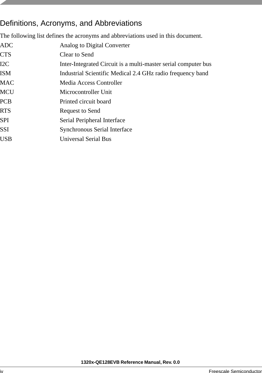 1320x-QE128EVB Reference Manual, Rev. 0.0 iv Freescale Semiconductor Definitions, Acronyms, and AbbreviationsThe following list defines the acronyms and abbreviations used in this document. ADC Analog to Digital ConverterCTS Clear to SendI2C Inter-Integrated Circuit is a multi-master serial computer busISM Industrial Scientific Medical 2.4 GHz radio frequency bandMAC Media Access ControllerMCU Microcontroller UnitPCB Printed circuit boardRTS Request to SendSPI Serial Peripheral InterfaceSSI Synchronous Serial InterfaceUSB Universal Serial Bus