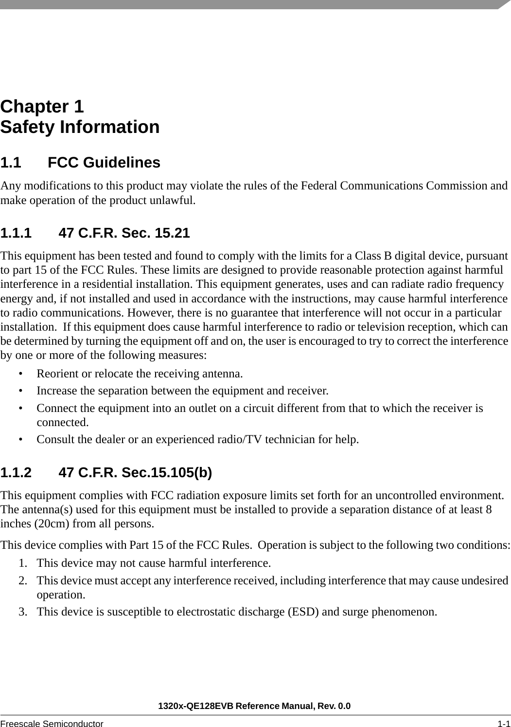 1320x-QE128EVB Reference Manual, Rev. 0.0 Freescale Semiconductor 1-1Chapter 1  Safety Information1.1 FCC GuidelinesAny modifications to this product may violate the rules of the Federal Communications Commission and make operation of the product unlawful.1.1.1 47 C.F.R. Sec. 15.21This equipment has been tested and found to comply with the limits for a Class B digital device, pursuant to part 15 of the FCC Rules. These limits are designed to provide reasonable protection against harmful interference in a residential installation. This equipment generates, uses and can radiate radio frequency energy and, if not installed and used in accordance with the instructions, may cause harmful interference to radio communications. However, there is no guarantee that interference will not occur in a particular installation.  If this equipment does cause harmful interference to radio or television reception, which can be determined by turning the equipment off and on, the user is encouraged to try to correct the interference by one or more of the following measures:• Reorient or relocate the receiving antenna.• Increase the separation between the equipment and receiver.• Connect the equipment into an outlet on a circuit different from that to which the receiver is connected.• Consult the dealer or an experienced radio/TV technician for help.1.1.2 47 C.F.R. Sec.15.105(b)This equipment complies with FCC radiation exposure limits set forth for an uncontrolled environment. The antenna(s) used for this equipment must be installed to provide a separation distance of at least 8 inches (20cm) from all persons.This device complies with Part 15 of the FCC Rules.  Operation is subject to the following two conditions:1. This device may not cause harmful interference.2. This device must accept any interference received, including interference that may cause undesired operation.3. This device is susceptible to electrostatic discharge (ESD) and surge phenomenon. 