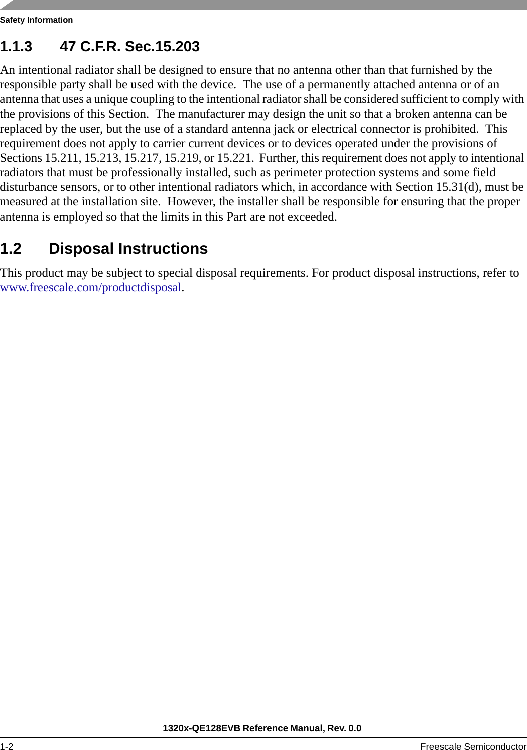 Safety Information1320x-QE128EVB Reference Manual, Rev. 0.0 1-2 Freescale Semiconductor1.1.3 47 C.F.R. Sec.15.203An intentional radiator shall be designed to ensure that no antenna other than that furnished by the responsible party shall be used with the device.  The use of a permanently attached antenna or of an antenna that uses a unique coupling to the intentional radiator shall be considered sufficient to comply with the provisions of this Section.  The manufacturer may design the unit so that a broken antenna can be replaced by the user, but the use of a standard antenna jack or electrical connector is prohibited.  This requirement does not apply to carrier current devices or to devices operated under the provisions of Sections 15.211, 15.213, 15.217, 15.219, or 15.221.  Further, this requirement does not apply to intentional radiators that must be professionally installed, such as perimeter protection systems and some field disturbance sensors, or to other intentional radiators which, in accordance with Section 15.31(d), must be measured at the installation site.  However, the installer shall be responsible for ensuring that the proper antenna is employed so that the limits in this Part are not exceeded. 1.2 Disposal InstructionsThis product may be subject to special disposal requirements. For product disposal instructions, refer to www.freescale.com/productdisposal. 