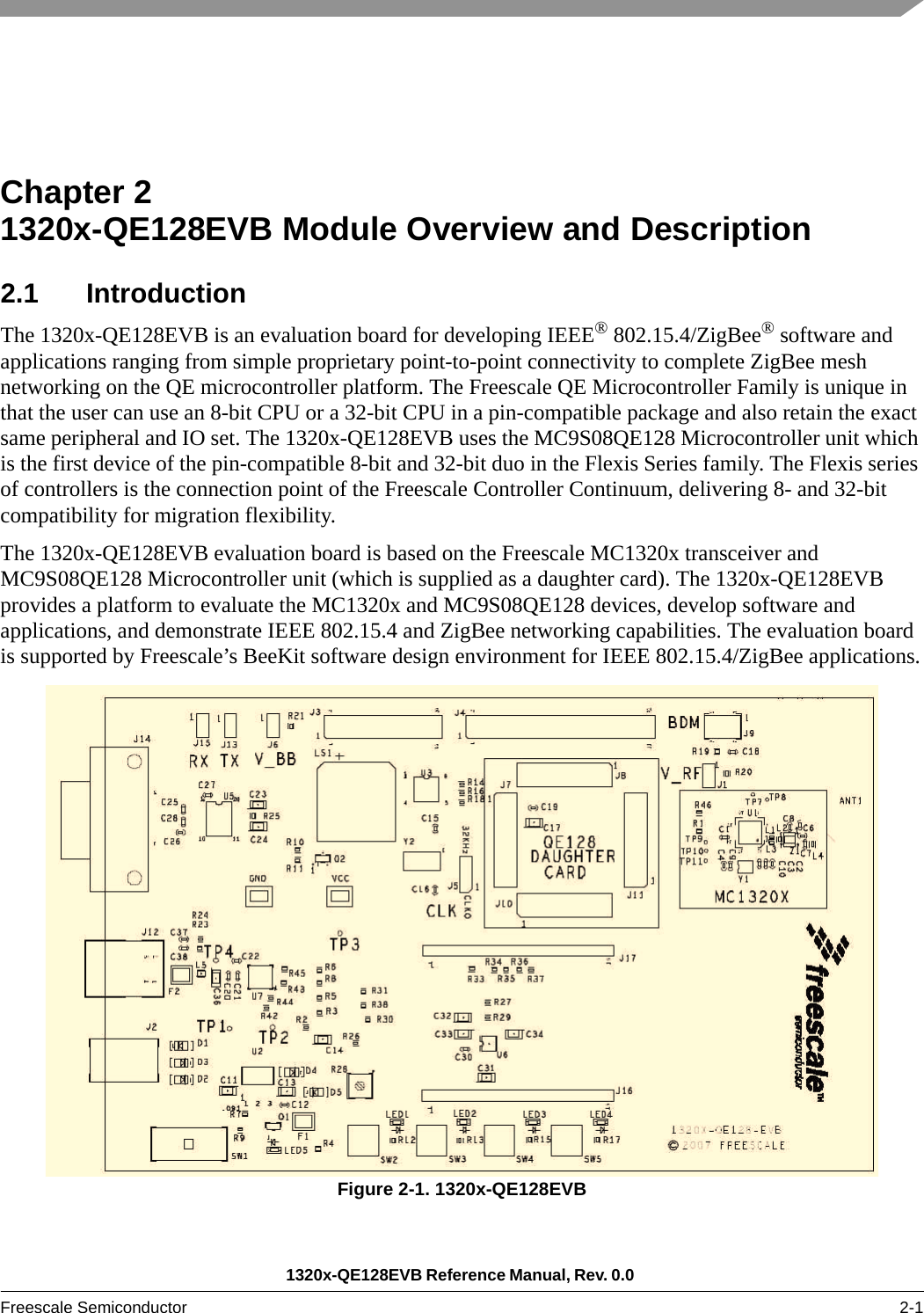 1320x-QE128EVB Reference Manual, Rev. 0.0 Freescale Semiconductor 2-1Chapter 2  1320x-QE128EVB Module Overview and Description2.1 IntroductionThe 1320x-QE128EVB is an evaluation board for developing IEEE® 802.15.4/ZigBee® software and applications ranging from simple proprietary point-to-point connectivity to complete ZigBee mesh networking on the QE microcontroller platform. The Freescale QE Microcontroller Family is unique in that the user can use an 8-bit CPU or a 32-bit CPU in a pin-compatible package and also retain the exact same peripheral and IO set. The 1320x-QE128EVB uses the MC9S08QE128 Microcontroller unit which is the first device of the pin-compatible 8-bit and 32-bit duo in the Flexis Series family. The Flexis series of controllers is the connection point of the Freescale Controller Continuum, delivering 8- and 32-bit compatibility for migration flexibility.The 1320x-QE128EVB evaluation board is based on the Freescale MC1320x transceiver and MC9S08QE128 Microcontroller unit (which is supplied as a daughter card). The 1320x-QE128EVB provides a platform to evaluate the MC1320x and MC9S08QE128 devices, develop software and applications, and demonstrate IEEE 802.15.4 and ZigBee networking capabilities. The evaluation board is supported by Freescale’s BeeKit software design environment for IEEE 802.15.4/ZigBee applications.Figure 2-1. 1320x-QE128EVB  