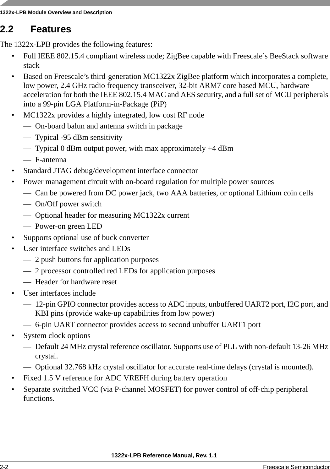 1322x-LPB Module Overview and Description1322x-LPB Reference Manual, Rev. 1.1 2-2 Freescale Semiconductor2.2 FeaturesThe 1322x-LPB provides the following features:• Full IEEE 802.15.4 compliant wireless node; ZigBee capable with Freescale’s BeeStack software stack• Based on Freescale’s third-generation MC1322x ZigBee platform which incorporates a complete, low power, 2.4 GHz radio frequency transceiver, 32-bit ARM7 core based MCU, hardware acceleration for both the IEEE 802.15.4 MAC and AES security, and a full set of MCU peripherals into a 99-pin LGA Platform-in-Package (PiP)• MC1322x provides a highly integrated, low cost RF node— On-board balun and antenna switch in package— Typical -95 dBm sensitivity— Typical 0 dBm output power, with max approximately +4 dBm—F-antenna• Standard JTAG debug/development interface connector• Power management circuit with on-board regulation for multiple power sources— Can be powered from DC power jack, two AAA batteries, or optional Lithium coin cells— On/Off power switch— Optional header for measuring MC1322x current— Power-on green LED• Supports optional use of buck converter• User interface switches and LEDs— 2 push buttons for application purposes— 2 processor controlled red LEDs for application purposes— Header for hardware reset• User interfaces include— 12-pin GPIO connector provides access to ADC inputs, unbuffered UART2 port, I2C port, and KBI pins (provide wake-up capabilities from low power)— 6-pin UART connector provides access to second unbuffer UART1 port• System clock options— Default 24 MHz crystal reference oscillator. Supports use of PLL with non-default 13-26 MHz crystal.— Optional 32.768 kHz crystal oscillator for accurate real-time delays (crystal is mounted).• Fixed 1.5 V reference for ADC VREFH during battery operation• Separate switched VCC (via P-channel MOSFET) for power control of off-chip peripheral functions.