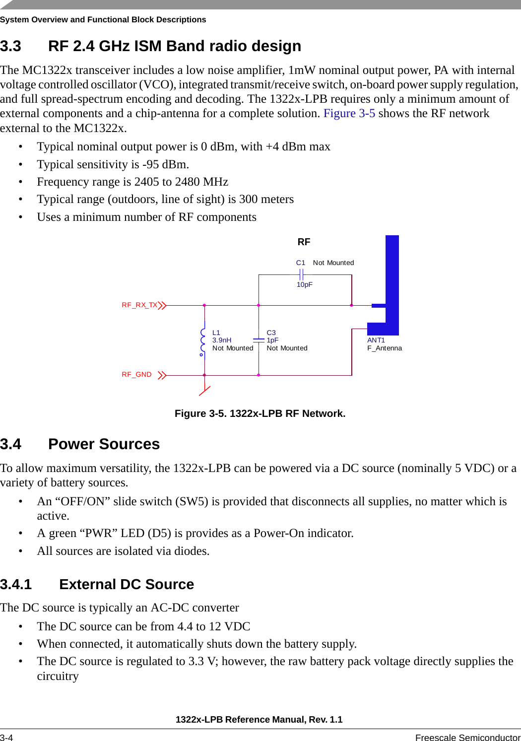 System Overview and Functional Block Descriptions1322x-LPB Reference Manual, Rev. 1.1 3-4 Freescale Semiconductor3.3 RF 2.4 GHz ISM Band radio designThe MC1322x transceiver includes a low noise amplifier, 1mW nominal output power, PA with internal voltage controlled oscillator (VCO), integrated transmit/receive switch, on-board power supply regulation, and full spread-spectrum encoding and decoding. The 1322x-LPB requires only a minimum amount of external components and a chip-antenna for a complete solution. Figure 3-5 shows the RF network external to the MC1322x.• Typical nominal output power is 0 dBm, with +4 dBm max• Typical sensitivity is -95 dBm.• Frequency range is 2405 to 2480 MHz• Typical range (outdoors, line of sight) is 300 meters• Uses a minimum number of RF componentsFigure 3-5. 1322x-LPB RF Network.3.4 Power SourcesTo allow maximum versatility, the 1322x-LPB can be powered via a DC source (nominally 5 VDC) or a variety of battery sources.• An “OFF/ON” slide switch (SW5) is provided that disconnects all supplies, no matter which is active.• A green “PWR” LED (D5) is provides as a Power-On indicator.• All sources are isolated via diodes.3.4.1 External DC SourceThe DC source is typically an AC-DC converter• The DC source can be from 4.4 to 12 VDC• When connected, it automatically shuts down the battery supply.• The DC source is regulated to 3.3 V; however, the raw battery pack voltage directly supplies the circuitry ANT1F_AntennaL13.9nHNot MountedC31pFNot MountedRFC110pFNot MountedRF_RX_TXRF_GND