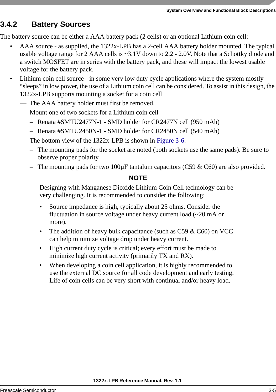 System Overview and Functional Block Descriptions1322x-LPB Reference Manual, Rev. 1.1 Freescale Semiconductor 3-53.4.2 Battery SourcesThe battery source can be either a AAA battery pack (2 cells) or an optional Lithium coin cell:• AAA source - as supplied, the 1322x-LPB has a 2-cell AAA battery holder mounted. The typical usable voltage range for 2 AAA cells is ~3.1V down to 2.2 - 2.0V. Note that a Schottky diode and a switch MOSFET are in series with the battery pack, and these will impact the lowest usable voltage for the battery pack.• Lithium coin cell source - in some very low duty cycle applications where the system mostly “sleeps” in low power, the use of a Lithium coin cell can be considered. To assist in this design, the 1322x-LPB supports mounting a socket for a coin cell— The AAA battery holder must first be removed.— Mount one of two sockets for a Lithium coin cell– Renata #SMTU2477N-1 - SMD holder for CR2477N cell (950 mAh)– Renata #SMTU2450N-1 - SMD holder for CR2450N cell (540 mAh)— The bottom view of the 1322x-LPB is shown in Figure 3-6.– The mounting pads for the socket are noted (both sockets use the same pads). Be sure to observe proper polarity.– The mounting pads for two 100µF tantalum capacitors (C59 &amp; C60) are also provided.NOTEDesigning with Manganese Dioxide Lithium Coin Cell technology can be very challenging. It is recommended to consider the following:• Source impedance is high, typically about 25 ohms. Consider the fluctuation in source voltage under heavy current load (~20 mA or more).• The addition of heavy bulk capacitance (such as C59 &amp; C60) on VCC can help minimize voltage drop under heavy current.• High current duty cycle is critical; every effort must be made to minimize high current activity (primarily TX and RX).• When developing a coin cell application, it is highly recommended to use the external DC source for all code development and early testing. Life of coin cells can be very short with continual and/or heavy load.