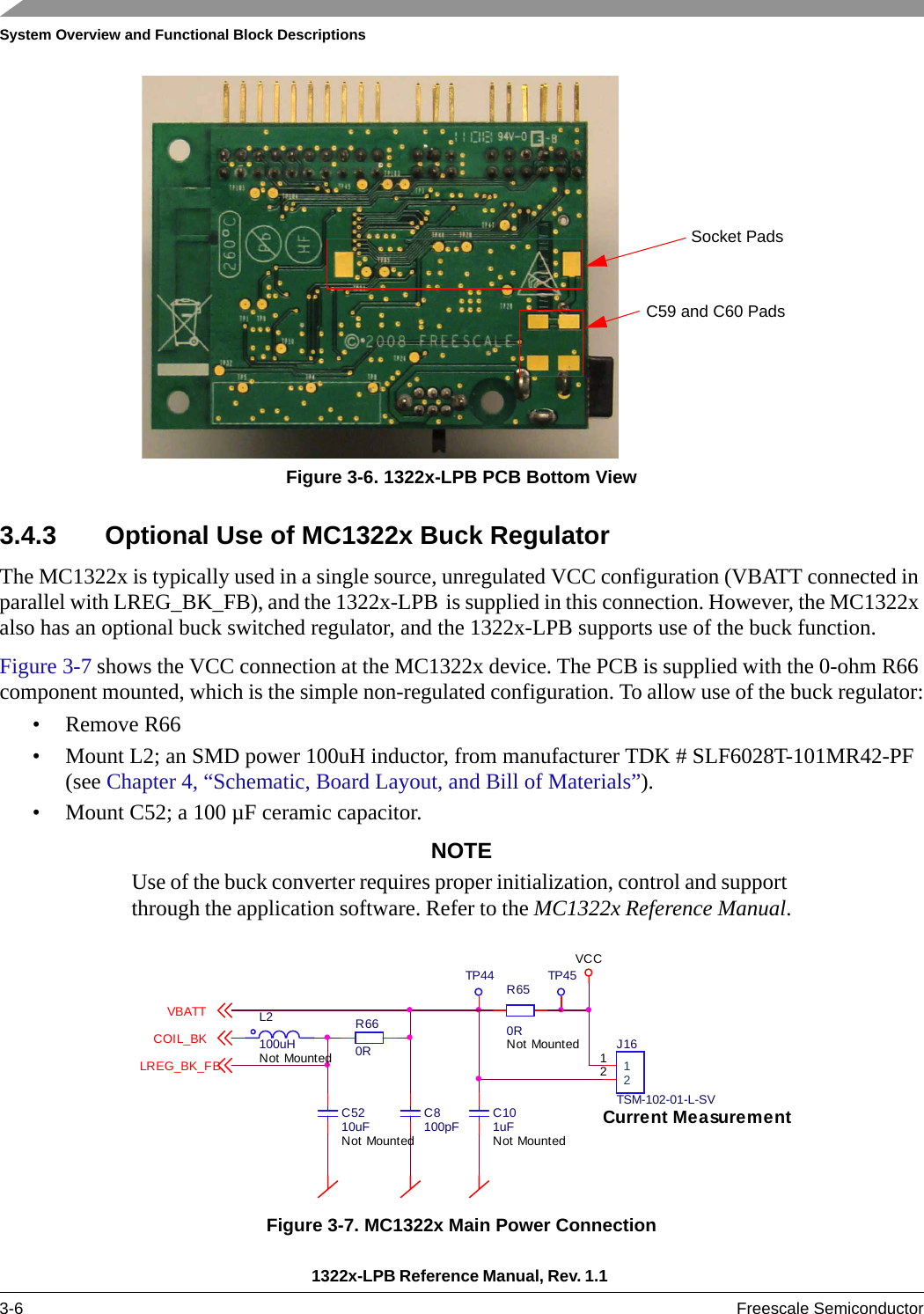 System Overview and Functional Block Descriptions1322x-LPB Reference Manual, Rev. 1.1 3-6 Freescale SemiconductorFigure 3-6. 1322x-LPB PCB Bottom View3.4.3 Optional Use of MC1322x Buck RegulatorThe MC1322x is typically used in a single source, unregulated VCC configuration (VBATT connected in parallel with LREG_BK_FB), and the 1322x-LPB is supplied in this connection. However, the MC1322x also has an optional buck switched regulator, and the 1322x-LPB supports use of the buck function.Figure 3-7 shows the VCC connection at the MC1322x device. The PCB is supplied with the 0-ohm R66 component mounted, which is the simple non-regulated configuration. To allow use of the buck regulator:• Remove R66• Mount L2; an SMD power 100uH inductor, from manufacturer TDK # SLF6028T-101MR42-PF (see Chapter 4, “Schematic, Board Layout, and Bill of Materials”).• Mount C52; a 100 µF ceramic capacitor.NOTEUse of the buck converter requires proper initialization, control and support through the application software. Refer to the MC1322x Reference Manual.Figure 3-7. MC1322x Main Power ConnectionC59 and C60 PadsSocket Pads 1122J16TSM-102-01-L-SVTP44C5210uFNot MountedC8100pFTP45Current MeasurementL2100uHNot MountedR650RNot MountedVCCR660RC101uFNot MountedVBATTCOIL_BKLREG_BK_FB