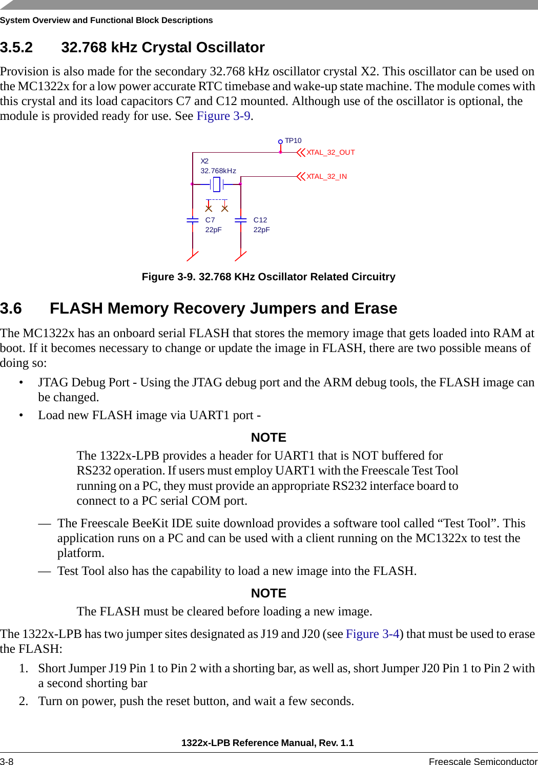 System Overview and Functional Block Descriptions1322x-LPB Reference Manual, Rev. 1.1 3-8 Freescale Semiconductor3.5.2 32.768 kHz Crystal Oscillator Provision is also made for the secondary 32.768 kHz oscillator crystal X2. This oscillator can be used on the MC1322x for a low power accurate RTC timebase and wake-up state machine. The module comes with this crystal and its load capacitors C7 and C12 mounted. Although use of the oscillator is optional, the module is provided ready for use. See Figure 3-9.Figure 3-9. 32.768 KHz Oscillator Related Circuitry3.6 FLASH Memory Recovery Jumpers and EraseThe MC1322x has an onboard serial FLASH that stores the memory image that gets loaded into RAM at boot. If it becomes necessary to change or update the image in FLASH, there are two possible means of doing so:• JTAG Debug Port - Using the JTAG debug port and the ARM debug tools, the FLASH image can be changed.• Load new FLASH image via UART1 port -NOTEThe 1322x-LPB provides a header for UART1 that is NOT buffered for RS232 operation. If users must employ UART1 with the Freescale Test Tool running on a PC, they must provide an appropriate RS232 interface board to connect to a PC serial COM port.— The Freescale BeeKit IDE suite download provides a software tool called “Test Tool”. This application runs on a PC and can be used with a client running on the MC1322x to test the platform.— Test Tool also has the capability to load a new image into the FLASH. NOTEThe FLASH must be cleared before loading a new image.The 1322x-LPB has two jumper sites designated as J19 and J20 (see Figure 3-4) that must be used to erase the FLASH:1. Short Jumper J19 Pin 1 to Pin 2 with a shorting bar, as well as, short Jumper J20 Pin 1 to Pin 2 with a second shorting bar2. Turn on power, push the reset button, and wait a few seconds. C722pFC1222pFX232.768kHzTP10XTAL_ 32 _OU TXTAL_ 32 _I N