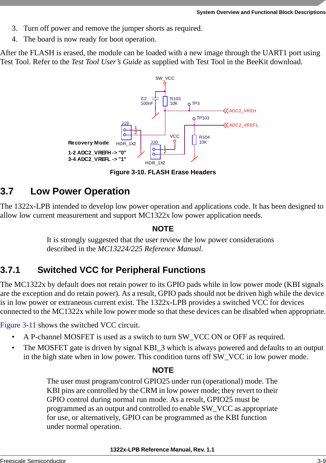 System Overview and Functional Block Descriptions1322x-LPB Reference Manual, Rev. 1.1 Freescale Semiconductor 3-93. Turn off power and remove the jumper shorts as required.4. The board is now ready for boot operation.After the FLASH is erased, the module can be loaded with a new image through the UART1 port using Test Tool. Refer to the Test Tool User’s Guide as supplied with Test Tool in the BeeKit download.Figure 3-10. FLASH Erase Headers3.7 Low Power OperationThe 1322x-LPB intended to develop low power operation and applications code. It has been designed to allow low current measurement and support MC1322x low power application needs.NOTEIt is strongly suggested that the user review the low power considerations described in the MC13224/225 Reference Manual.3.7.1 Switched VCC for Peripheral FunctionsThe MC1322x by default does not retain power to its GPIO pads while in low power mode (KBI signals are the exception and do retain power). As a result, GPIO pads should not be driven high while the device is in low power or extraneous current exist. The 1322x-LPB provides a switched VCC for devices connected to the MC1322x while low power mode so that these devices can be disabled when appropriate.Figure 3-11 shows the switched VCC circuit.• A P-channel MOSFET is used as a switch to turn SW_VCC ON or OFF as required.• The MOSFET gate is driven by signal KBI_3 which is always powered and defaults to an output in the high state when in low power. This condition turns off SW_VCC in low power mode.NOTEThe user must program/control GPIO25 under run (operational) mode. The KBI pins are controlled by the CRM in low power mode; they revert to their GPIO control during normal run mode. As a result, GPIO25 must be programmed as an output and controlled to enable SW_VCC as appropriate for use, or alternatively, GPIO can be programmed as the KBI function under normal operation.1-2 ADC2_VREFH -&gt; &quot;0&quot;3-4 ADC2_VREFL -&gt; &quot;1&quot;Recovery M odeVCC R10410KC2100nFTP103R10310KSW_VCCTP312J19HDR_1X2 12J20HDR_1X2ADC2_VREHADC2_VREFL