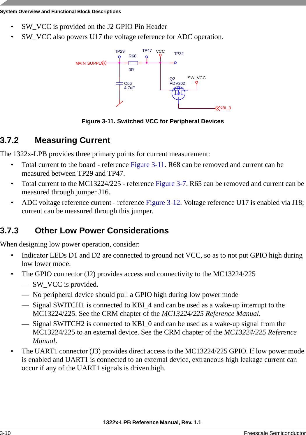 System Overview and Functional Block Descriptions1322x-LPB Reference Manual, Rev. 1.1 3-10 Freescale Semiconductor• SW_VCC is provided on the J2 GPIO Pin Header• SW_VCC also powers U17 the voltage reference for ADC operation.Figure 3-11. Switched VCC for Peripheral Devices3.7.2 Measuring CurrentThe 1322x-LPB provides three primary points for current measurement:• Total current to the board - reference Figure 3-11. R68 can be removed and current can be measured between TP29 and TP47.• Total current to the MC13224/225 - reference Figure 3-7. R65 can be removed and current can be measured through jumper J16.• ADC voltage reference current - reference Figure 3-12. Voltage reference U17 is enabled via J18; current can be measured through this jumper.3.7.3 Other Low Power ConsiderationsWhen designing low power operation, consider:• Indicator LEDs D1 and D2 are connected to ground not VCC, so as to not put GPIO high during low lower mode.• The GPIO connector (J2) provides access and connectivity to the MC13224/225— SW_VCC is provided.— No peripheral device should pull a GPIO high during low power mode— Signal SWITCH1 is connected to KBI_4 and can be used as a wake-up interrupt to the MC13224/225. See the CRM chapter of the MC13224/225 Reference Manual.— Signal SWITCH2 is connected to KBI_0 and can be used as a wake-up signal from the MC13224/225 to an external device. See the CRM chapter of the MC13224/225 Reference Manual.• The UART1 connector (J3) provides direct access to the MC13224/225 GPIO. If low power mode is enabled and UART1 is connected to an external device, extraneous high leakage current can occur if any of the UART1 signals is driven high.KBI_3SW_VCCTP32R680RTP47 VCCTP29C564.7uFQ2FDV302MAIN SUPPLY