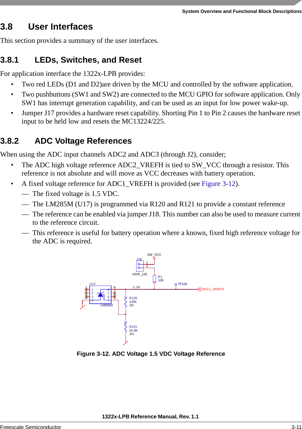 System Overview and Functional Block Descriptions1322x-LPB Reference Manual, Rev. 1.1 Freescale Semiconductor 3-113.8 User InterfacesThis section provides a summary of the user interfaces.3.8.1 LEDs, Switches, and ResetFor application interface the 1322x-LPB provides:• Two red LEDs (D1 and D2)are driven by the MCU and controlled by the software application.• Two pushbuttons (SW1 and SW2) are connected to the MCU GPIO for software application. Only SW1 has interrupt generation capability, and can be used as an input for low power wake-up.• Jumper J17 provides a hardware reset capability. Shorting Pin 1 to Pin 2 causes the hardware reset input to be held low and resets the MC13224/225.3.8.2 ADC Voltage ReferencesWhen using the ADC input channels ADC2 and ADC3 (through J2), consider;• The ADC high voltage reference ADC2_VREFH is tied to SW_VCC through a resistor. This reference is not absolute and will move as VCC decreases with battery operation.• A fixed voltage reference for ADC1_VREFH is provided (see Figure 3-12).— The fixed voltage is 1.5 VDC.— The LM285M (U17) is programmed via R120 and R121 to provide a constant reference— The reference can be enabled via jumper J18. This number can also be used to measure current to the reference circuit.— This reference is useful for battery operation where a known, fixed high reference voltage for the ADC is required.Figure 3-12. ADC Voltage 1.5 VDC Voltage Reference R110KSW_VCC12J18HDR_1X2R120120K1%R12124.9K1%TP1061.5V1122334455667788U17LM285MADC1_VREFH