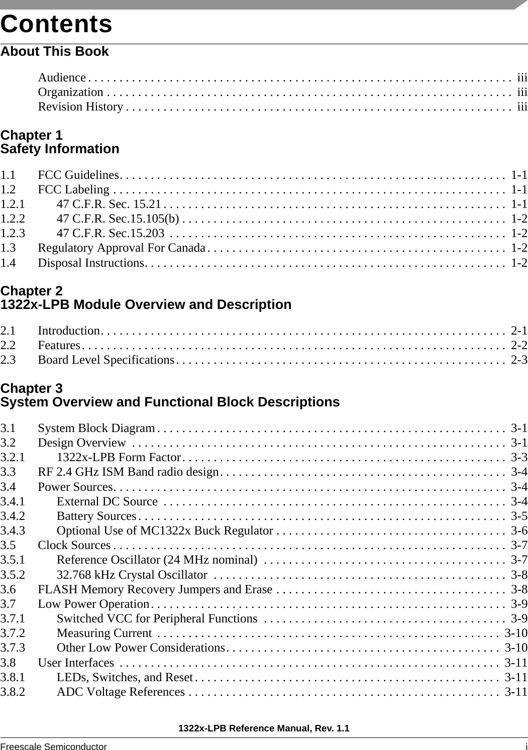 1322x-LPB Reference Manual, Rev. 1.1Freescale Semiconductor i ContentsAbout This BookAudience . . . . . . . . . . . . . . . . . . . . . . . . . . . . . . . . . . . . . . . . . . . . . . . . . . . . . . . . . . . . . . . . . . . .  iiiOrganization . . . . . . . . . . . . . . . . . . . . . . . . . . . . . . . . . . . . . . . . . . . . . . . . . . . . . . . . . . . . . . . . .  iiiRevision History . . . . . . . . . . . . . . . . . . . . . . . . . . . . . . . . . . . . . . . . . . . . . . . . . . . . . . . . . . . . . .  iiiChapter 1 Safety Information1.1 FCC Guidelines. . . . . . . . . . . . . . . . . . . . . . . . . . . . . . . . . . . . . . . . . . . . . . . . . . . . . . . . . . . . . .  1-11.2 FCC Labeling . . . . . . . . . . . . . . . . . . . . . . . . . . . . . . . . . . . . . . . . . . . . . . . . . . . . . . . . . . . . . . .  1-11.2.1 47 C.F.R. Sec. 15.21 . . . . . . . . . . . . . . . . . . . . . . . . . . . . . . . . . . . . . . . . . . . . . . . . . . . . . . .  1-11.2.2 47 C.F.R. Sec.15.105(b) . . . . . . . . . . . . . . . . . . . . . . . . . . . . . . . . . . . . . . . . . . . . . . . . . . . .  1-21.2.3 47 C.F.R. Sec.15.203  . . . . . . . . . . . . . . . . . . . . . . . . . . . . . . . . . . . . . . . . . . . . . . . . . . . . . .  1-21.3 Regulatory Approval For Canada. . . . . . . . . . . . . . . . . . . . . . . . . . . . . . . . . . . . . . . . . . . . . . . . 1-21.4 Disposal Instructions. . . . . . . . . . . . . . . . . . . . . . . . . . . . . . . . . . . . . . . . . . . . . . . . . . . . . . . . . .  1-2Chapter 2 1322x-LPB Module Overview and Description2.1 Introduction. . . . . . . . . . . . . . . . . . . . . . . . . . . . . . . . . . . . . . . . . . . . . . . . . . . . . . . . . . . . . . . . .  2-12.2 Features. . . . . . . . . . . . . . . . . . . . . . . . . . . . . . . . . . . . . . . . . . . . . . . . . . . . . . . . . . . . . . . . . . . .  2-22.3 Board Level Specifications. . . . . . . . . . . . . . . . . . . . . . . . . . . . . . . . . . . . . . . . . . . . . . . . . . . . .  2-3Chapter 3 System Overview and Functional Block Descriptions3.1 System Block Diagram . . . . . . . . . . . . . . . . . . . . . . . . . . . . . . . . . . . . . . . . . . . . . . . . . . . . . . . .  3-13.2 Design Overview  . . . . . . . . . . . . . . . . . . . . . . . . . . . . . . . . . . . . . . . . . . . . . . . . . . . . . . . . . . . .  3-13.2.1 1322x-LPB Form Factor. . . . . . . . . . . . . . . . . . . . . . . . . . . . . . . . . . . . . . . . . . . . . . . . . . . .  3-33.3 RF 2.4 GHz ISM Band radio design. . . . . . . . . . . . . . . . . . . . . . . . . . . . . . . . . . . . . . . . . . . . . .  3-43.4 Power Sources. . . . . . . . . . . . . . . . . . . . . . . . . . . . . . . . . . . . . . . . . . . . . . . . . . . . . . . . . . . . . . .  3-43.4.1 External DC Source  . . . . . . . . . . . . . . . . . . . . . . . . . . . . . . . . . . . . . . . . . . . . . . . . . . . . . . .  3-43.4.2 Battery Sources. . . . . . . . . . . . . . . . . . . . . . . . . . . . . . . . . . . . . . . . . . . . . . . . . . . . . . . . . . .  3-53.4.3 Optional Use of MC1322x Buck Regulator . . . . . . . . . . . . . . . . . . . . . . . . . . . . . . . . . . . . .  3-63.5 Clock Sources . . . . . . . . . . . . . . . . . . . . . . . . . . . . . . . . . . . . . . . . . . . . . . . . . . . . . . . . . . . . . . .  3-73.5.1 Reference Oscillator (24 MHz nominal)  . . . . . . . . . . . . . . . . . . . . . . . . . . . . . . . . . . . . . . .  3-73.5.2 32.768 kHz Crystal Oscillator  . . . . . . . . . . . . . . . . . . . . . . . . . . . . . . . . . . . . . . . . . . . . . . . 3-83.6 FLASH Memory Recovery Jumpers and Erase . . . . . . . . . . . . . . . . . . . . . . . . . . . . . . . . . . . . .  3-83.7 Low Power Operation. . . . . . . . . . . . . . . . . . . . . . . . . . . . . . . . . . . . . . . . . . . . . . . . . . . . . . . . .  3-93.7.1 Switched VCC for Peripheral Functions  . . . . . . . . . . . . . . . . . . . . . . . . . . . . . . . . . . . . . . .  3-93.7.2 Measuring Current  . . . . . . . . . . . . . . . . . . . . . . . . . . . . . . . . . . . . . . . . . . . . . . . . . . . . . . .  3-103.7.3 Other Low Power Considerations. . . . . . . . . . . . . . . . . . . . . . . . . . . . . . . . . . . . . . . . . . . .  3-103.8 User Interfaces  . . . . . . . . . . . . . . . . . . . . . . . . . . . . . . . . . . . . . . . . . . . . . . . . . . . . . . . . . . . . .  3-113.8.1 LEDs, Switches, and Reset. . . . . . . . . . . . . . . . . . . . . . . . . . . . . . . . . . . . . . . . . . . . . . . . . 3-113.8.2 ADC Voltage References . . . . . . . . . . . . . . . . . . . . . . . . . . . . . . . . . . . . . . . . . . . . . . . . . . 3-11