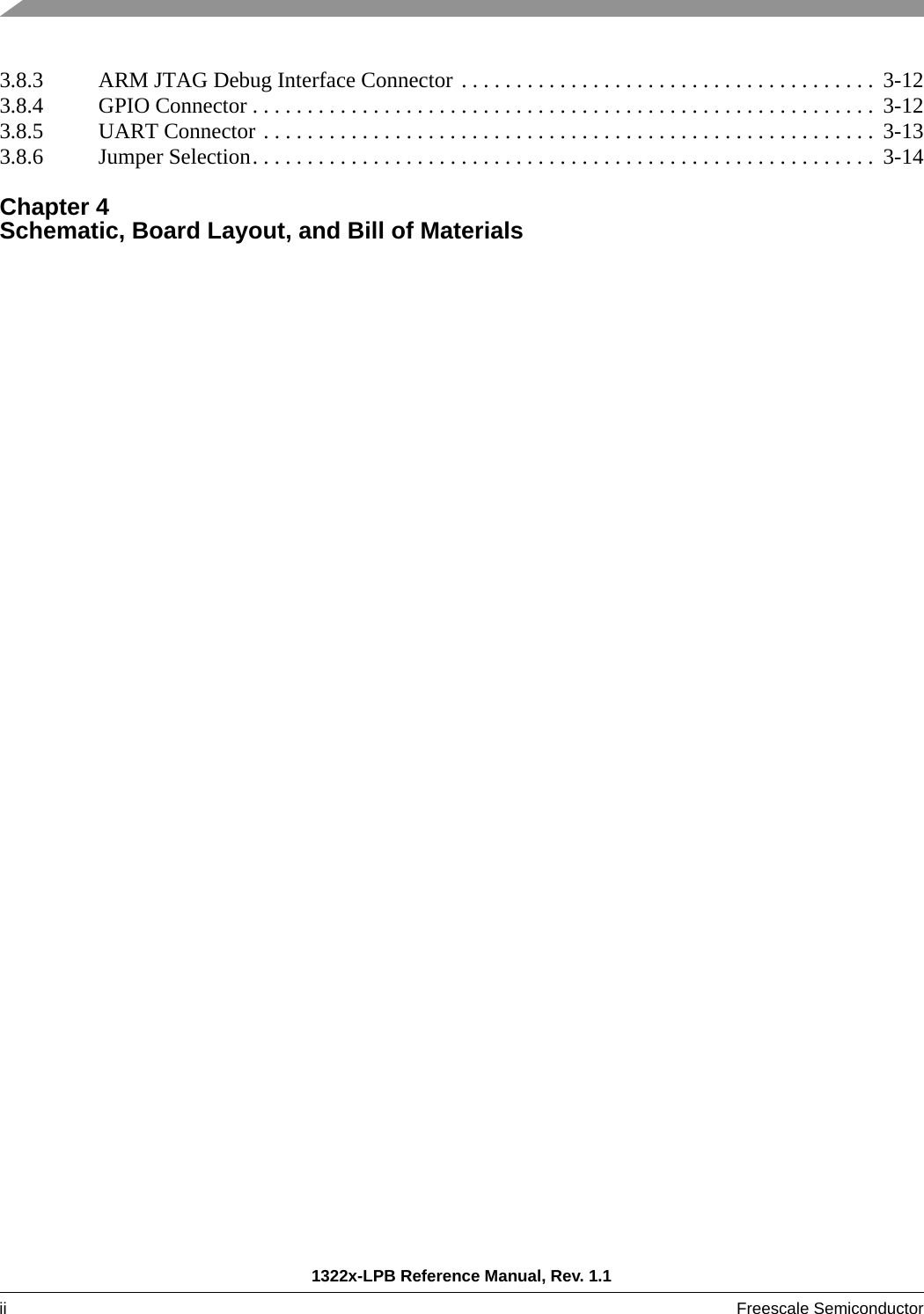 1322x-LPB Reference Manual, Rev. 1.1ii Freescale Semiconductor 3.8.3 ARM JTAG Debug Interface Connector . . . . . . . . . . . . . . . . . . . . . . . . . . . . . . . . . . . . . .  3-123.8.4 GPIO Connector . . . . . . . . . . . . . . . . . . . . . . . . . . . . . . . . . . . . . . . . . . . . . . . . . . . . . . . . .  3-123.8.5 UART Connector . . . . . . . . . . . . . . . . . . . . . . . . . . . . . . . . . . . . . . . . . . . . . . . . . . . . . . . .  3-133.8.6 Jumper Selection. . . . . . . . . . . . . . . . . . . . . . . . . . . . . . . . . . . . . . . . . . . . . . . . . . . . . . . . .  3-14Chapter 4 Schematic, Board Layout, and Bill of Materials 