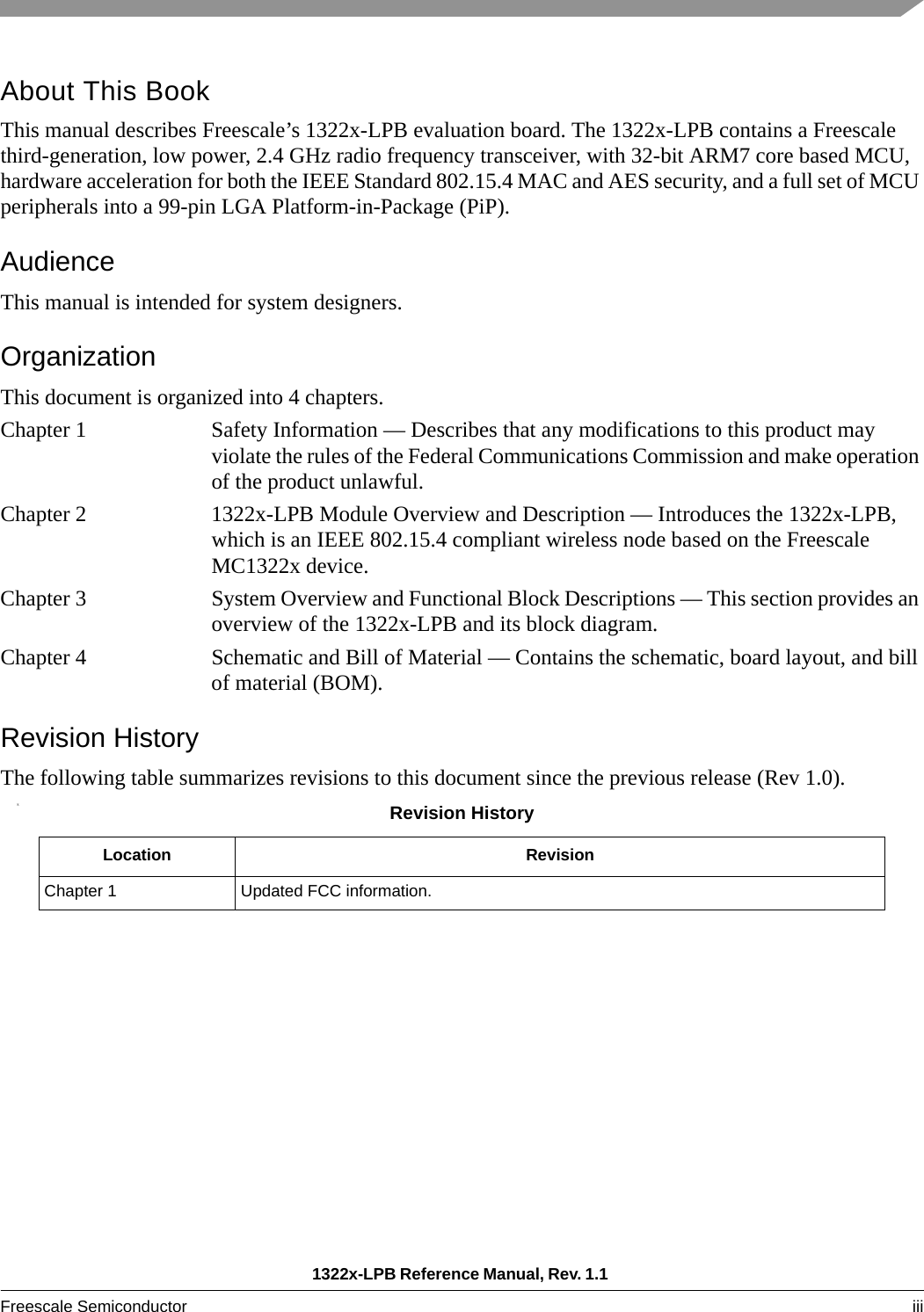 1322x-LPB Reference Manual, Rev. 1.1 Freescale Semiconductor iii About This BookThis manual describes Freescale’s 1322x-LPB evaluation board. The 1322x-LPB contains a Freescale third-generation, low power, 2.4 GHz radio frequency transceiver, with 32-bit ARM7 core based MCU, hardware acceleration for both the IEEE Standard 802.15.4 MAC and AES security, and a full set of MCU peripherals into a 99-pin LGA Platform-in-Package (PiP).AudienceThis manual is intended for system designers.OrganizationThis document is organized into 4 chapters.Chapter 1 Safety Information — Describes that any modifications to this product may violate the rules of the Federal Communications Commission and make operation of the product unlawful.Chapter 2 1322x-LPB Module Overview and Description — Introduces the 1322x-LPB, which is an IEEE 802.15.4 compliant wireless node based on the Freescale MC1322x device. Chapter 3 System Overview and Functional Block Descriptions — This section provides an overview of the 1322x-LPB and its block diagram.Chapter 4 Schematic and Bill of Material — Contains the schematic, board layout, and bill of material (BOM).Revision HistoryThe following table summarizes revisions to this document since the previous release (Rev 1.0).SRevision HistoryLocation RevisionChapter 1 Updated FCC information.