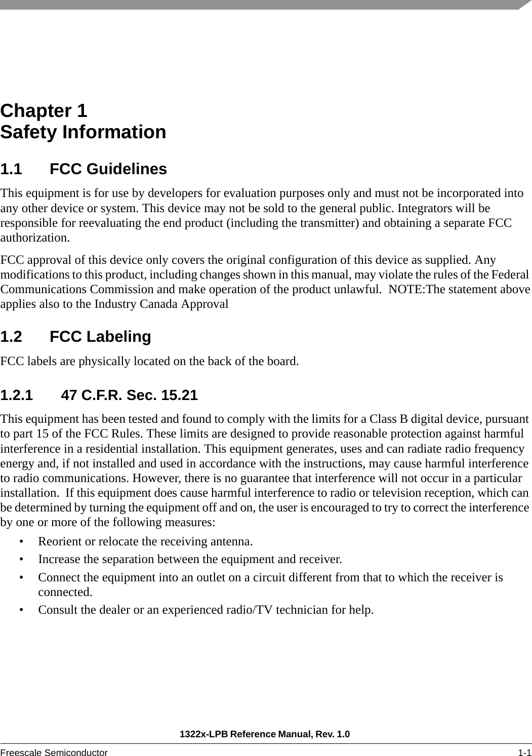 1322x-LPB Reference Manual, Rev. 1.0 Freescale Semiconductor 1-1Chapter 1  Safety Information1.1 FCC GuidelinesThis equipment is for use by developers for evaluation purposes only and must not be incorporated into any other device or system. This device may not be sold to the general public. Integrators will be responsible for reevaluating the end product (including the transmitter) and obtaining a separate FCC authorization.FCC approval of this device only covers the original configuration of this device as supplied. Any modifications to this product, including changes shown in this manual, may violate the rules of the Federal Communications Commission and make operation of the product unlawful.  NOTE:The statement aboveapplies also to the Industry Canada Approval 1.2 FCC LabelingFCC labels are physically located on the back of the board.1.2.1 47 C.F.R. Sec. 15.21This equipment has been tested and found to comply with the limits for a Class B digital device, pursuant to part 15 of the FCC Rules. These limits are designed to provide reasonable protection against harmful interference in a residential installation. This equipment generates, uses and can radiate radio frequency energy and, if not installed and used in accordance with the instructions, may cause harmful interference to radio communications. However, there is no guarantee that interference will not occur in a particular installation.  If this equipment does cause harmful interference to radio or television reception, which can be determined by turning the equipment off and on, the user is encouraged to try to correct the interference by one or more of the following measures:• Reorient or relocate the receiving antenna.• Increase the separation between the equipment and receiver.• Connect the equipment into an outlet on a circuit different from that to which the receiver is connected.• Consult the dealer or an experienced radio/TV technician for help.