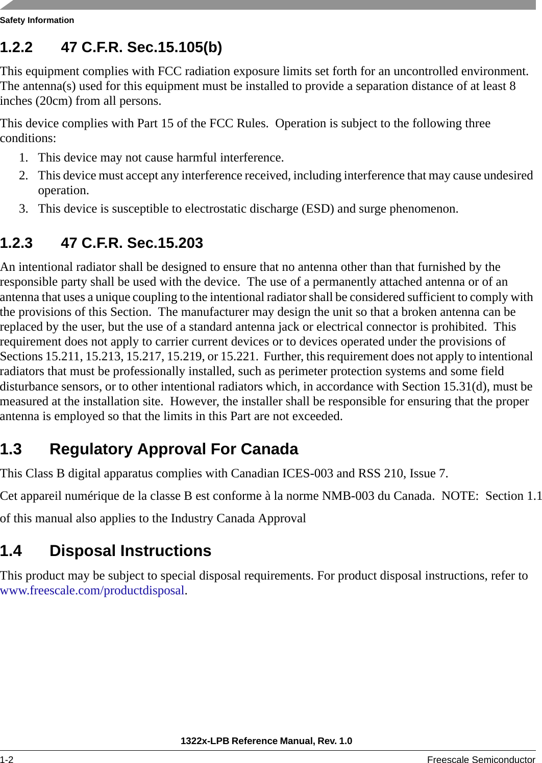 Safety Information1322x-LPB Reference Manual, Rev. 1.0 1-2 Freescale Semiconductor1.2.2 47 C.F.R. Sec.15.105(b)This equipment complies with FCC radiation exposure limits set forth for an uncontrolled environment. The antenna(s) used for this equipment must be installed to provide a separation distance of at least 8 inches (20cm) from all persons.This device complies with Part 15 of the FCC Rules.  Operation is subject to the following three conditions:1. This device may not cause harmful interference.2. This device must accept any interference received, including interference that may cause undesired operation.3. This device is susceptible to electrostatic discharge (ESD) and surge phenomenon. 1.2.3 47 C.F.R. Sec.15.203An intentional radiator shall be designed to ensure that no antenna other than that furnished by the responsible party shall be used with the device.  The use of a permanently attached antenna or of an antenna that uses a unique coupling to the intentional radiator shall be considered sufficient to comply with the provisions of this Section.  The manufacturer may design the unit so that a broken antenna can be replaced by the user, but the use of a standard antenna jack or electrical connector is prohibited.  This requirement does not apply to carrier current devices or to devices operated under the provisions of Sections 15.211, 15.213, 15.217, 15.219, or 15.221.  Further, this requirement does not apply to intentional radiators that must be professionally installed, such as perimeter protection systems and some field disturbance sensors, or to other intentional radiators which, in accordance with Section 15.31(d), must be measured at the installation site.  However, the installer shall be responsible for ensuring that the proper antenna is employed so that the limits in this Part are not exceeded. 1.3 Regulatory Approval For CanadaThis Class B digital apparatus complies with Canadian ICES-003 and RSS 210, Issue 7.Cet appareil numérique de la classe B est conforme à la norme NMB-003 du Canada.  NOTE:  Section 1.1 of this manual also applies to the Industry Canada Approval 1.4 Disposal InstructionsThis product may be subject to special disposal requirements. For product disposal instructions, refer to www.freescale.com/productdisposal. 