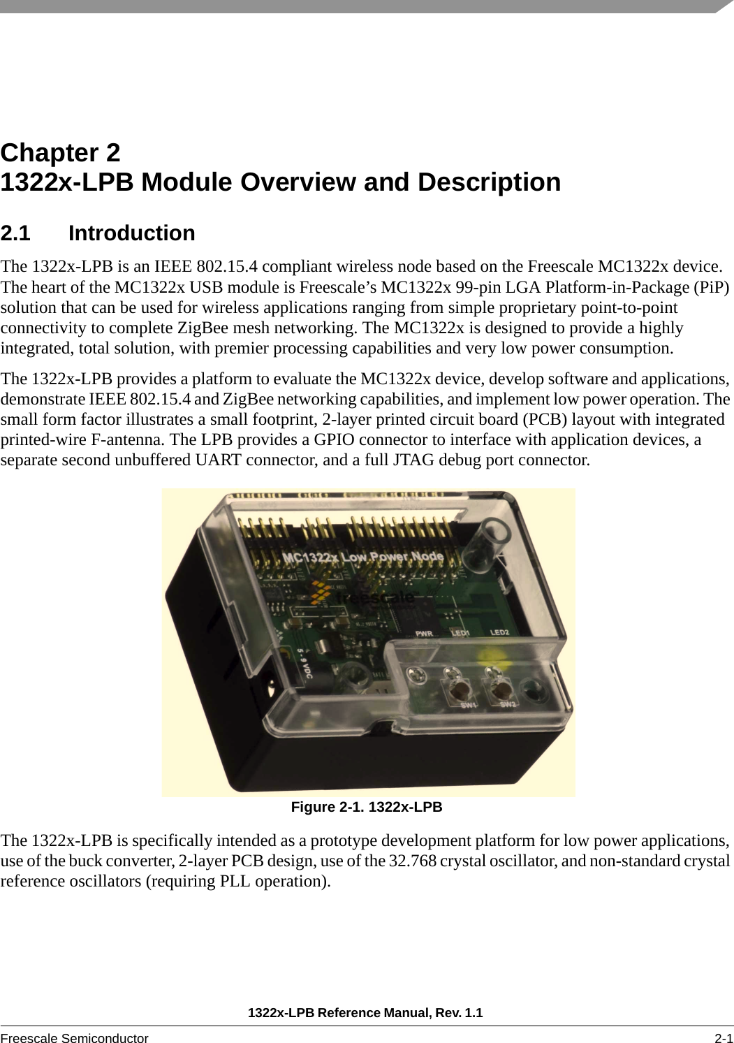 1322x-LPB Reference Manual, Rev. 1.1 Freescale Semiconductor 2-1Chapter 2  1322x-LPB Module Overview and Description2.1 IntroductionThe 1322x-LPB is an IEEE 802.15.4 compliant wireless node based on the Freescale MC1322x device. The heart of the MC1322x USB module is Freescale’s MC1322x 99-pin LGA Platform-in-Package (PiP) solution that can be used for wireless applications ranging from simple proprietary point-to-point connectivity to complete ZigBee mesh networking. The MC1322x is designed to provide a highly integrated, total solution, with premier processing capabilities and very low power consumption.The 1322x-LPB provides a platform to evaluate the MC1322x device, develop software and applications, demonstrate IEEE 802.15.4 and ZigBee networking capabilities, and implement low power operation. The small form factor illustrates a small footprint, 2-layer printed circuit board (PCB) layout with integrated printed-wire F-antenna. The LPB provides a GPIO connector to interface with application devices, a separate second unbuffered UART connector, and a full JTAG debug port connector.Figure 2-1. 1322x-LPB The 1322x-LPB is specifically intended as a prototype development platform for low power applications, use of the buck converter, 2-layer PCB design, use of the 32.768 crystal oscillator, and non-standard crystal reference oscillators (requiring PLL operation).