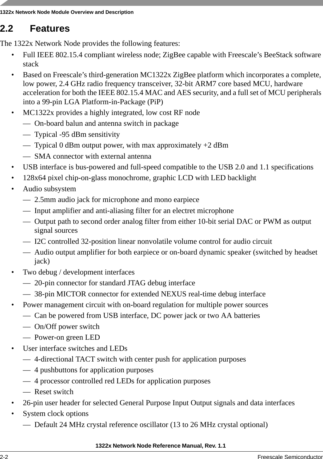 1322x Network Node Module Overview and Description1322x Network Node Reference Manual, Rev. 1.1 2-2 Freescale Semiconductor2.2 FeaturesThe 1322x Network Node provides the following features:• Full IEEE 802.15.4 compliant wireless node; ZigBee capable with Freescale’s BeeStack software stack• Based on Freescale’s third-generation MC1322x ZigBee platform which incorporates a complete, low power, 2.4 GHz radio frequency transceiver, 32-bit ARM7 core based MCU, hardware acceleration for both the IEEE 802.15.4 MAC and AES security, and a full set of MCU peripherals into a 99-pin LGA Platform-in-Package (PiP)• MC1322x provides a highly integrated, low cost RF node— On-board balun and antenna switch in package— Typical -95 dBm sensitivity— Typical 0 dBm output power, with max approximately +2 dBm— SMA connector with external antenna• USB interface is bus-powered and full-speed compatible to the USB 2.0 and 1.1 specifications• 128x64 pixel chip-on-glass monochrome, graphic LCD with LED backlight• Audio subsystem— 2.5mm audio jack for microphone and mono earpiece— Input amplifier and anti-aliasing filter for an electret microphone— Output path to second order analog filter from either 10-bit serial DAC or PWM as output signal sources— I2C controlled 32-position linear nonvolatile volume control for audio circuit— Audio output amplifier for both earpiece or on-board dynamic speaker (switched by headset jack)• Two debug / development interfaces— 20-pin connector for standard JTAG debug interface— 38-pin MICTOR connector for extended NEXUS real-time debug interface• Power management circuit with on-board regulation for multiple power sources— Can be powered from USB interface, DC power jack or two AA batteries— On/Off power switch— Power-on green LED• User interface switches and LEDs— 4-directional TACT switch with center push for application purposes— 4 pushbuttons for application purposes— 4 processor controlled red LEDs for application purposes— Reset switch• 26-pin user header for selected General Purpose Input Output signals and data interfaces• System clock options— Default 24 MHz crystal reference oscillator (13 to 26 MHz crystal optional)