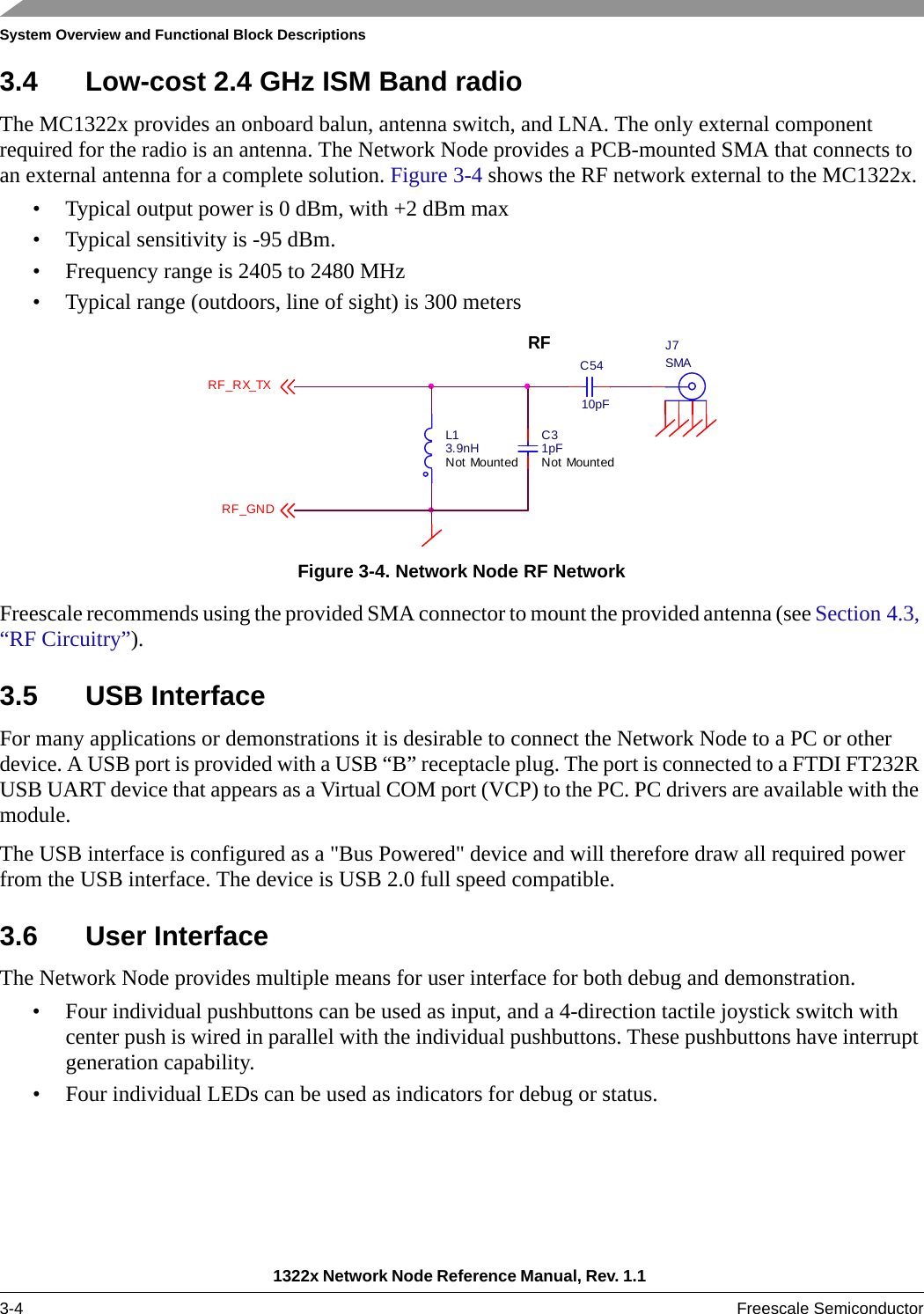 System Overview and Functional Block Descriptions1322x Network Node Reference Manual, Rev. 1.1 3-4 Freescale Semiconductor3.4 Low-cost 2.4 GHz ISM Band radioThe MC1322x provides an onboard balun, antenna switch, and LNA. The only external component required for the radio is an antenna. The Network Node provides a PCB-mounted SMA that connects to an external antenna for a complete solution. Figure 3-4 shows the RF network external to the MC1322x.• Typical output power is 0 dBm, with +2 dBm max• Typical sensitivity is -95 dBm.• Frequency range is 2405 to 2480 MHz• Typical range (outdoors, line of sight) is 300 metersFigure 3-4. Network Node RF NetworkFreescale recommends using the provided SMA connector to mount the provided antenna (see Section 4.3, “RF Circuitry”).3.5 USB InterfaceFor many applications or demonstrations it is desirable to connect the Network Node to a PC or other device. A USB port is provided with a USB “B” receptacle plug. The port is connected to a FTDI FT232R USB UART device that appears as a Virtual COM port (VCP) to the PC. PC drivers are available with the module.The USB interface is configured as a &quot;Bus Powered&quot; device and will therefore draw all required power from the USB interface. The device is USB 2.0 full speed compatible. 3.6 User InterfaceThe Network Node provides multiple means for user interface for both debug and demonstration.• Four individual pushbuttons can be used as input, and a 4-direction tactile joystick switch with center push is wired in parallel with the individual pushbuttons. These pushbuttons have interrupt generation capability.• Four individual LEDs can be used as indicators for debug or status. J7SMAL13.9nHNot MountedC31pFNot MountedRF_RX_TXRFC5410pFRF_GND