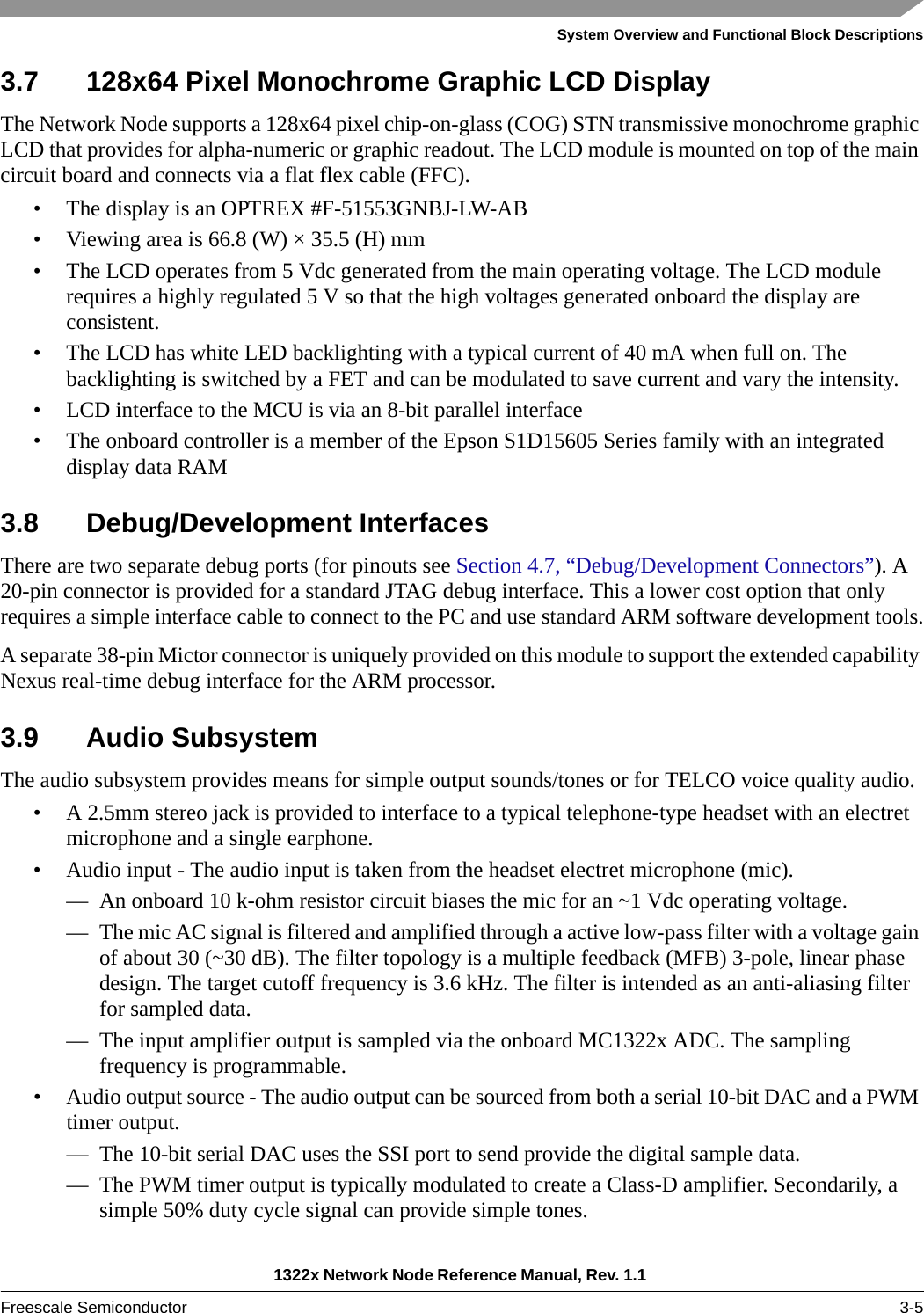 System Overview and Functional Block Descriptions1322x Network Node Reference Manual, Rev. 1.1 Freescale Semiconductor 3-53.7 128x64 Pixel Monochrome Graphic LCD DisplayThe Network Node supports a 128x64 pixel chip-on-glass (COG) STN transmissive monochrome graphic LCD that provides for alpha-numeric or graphic readout. The LCD module is mounted on top of the main circuit board and connects via a flat flex cable (FFC).• The display is an OPTREX #F-51553GNBJ-LW-AB• Viewing area is 66.8 (W) × 35.5 (H) mm• The LCD operates from 5 Vdc generated from the main operating voltage. The LCD module requires a highly regulated 5 V so that the high voltages generated onboard the display are consistent.• The LCD has white LED backlighting with a typical current of 40 mA when full on. The backlighting is switched by a FET and can be modulated to save current and vary the intensity.• LCD interface to the MCU is via an 8-bit parallel interface• The onboard controller is a member of the Epson S1D15605 Series family with an integrated display data RAM3.8 Debug/Development InterfacesThere are two separate debug ports (for pinouts see Section 4.7, “Debug/Development Connectors”). A 20-pin connector is provided for a standard JTAG debug interface. This a lower cost option that only requires a simple interface cable to connect to the PC and use standard ARM software development tools.A separate 38-pin Mictor connector is uniquely provided on this module to support the extended capability Nexus real-time debug interface for the ARM processor.3.9 Audio SubsystemThe audio subsystem provides means for simple output sounds/tones or for TELCO voice quality audio.• A 2.5mm stereo jack is provided to interface to a typical telephone-type headset with an electret microphone and a single earphone.• Audio input - The audio input is taken from the headset electret microphone (mic).— An onboard 10 k-ohm resistor circuit biases the mic for an ~1 Vdc operating voltage.— The mic AC signal is filtered and amplified through a active low-pass filter with a voltage gain of about 30 (~30 dB). The filter topology is a multiple feedback (MFB) 3-pole, linear phase design. The target cutoff frequency is 3.6 kHz. The filter is intended as an anti-aliasing filter for sampled data.— The input amplifier output is sampled via the onboard MC1322x ADC. The sampling frequency is programmable.• Audio output source - The audio output can be sourced from both a serial 10-bit DAC and a PWM timer output.— The 10-bit serial DAC uses the SSI port to send provide the digital sample data.— The PWM timer output is typically modulated to create a Class-D amplifier. Secondarily, a simple 50% duty cycle signal can provide simple tones.