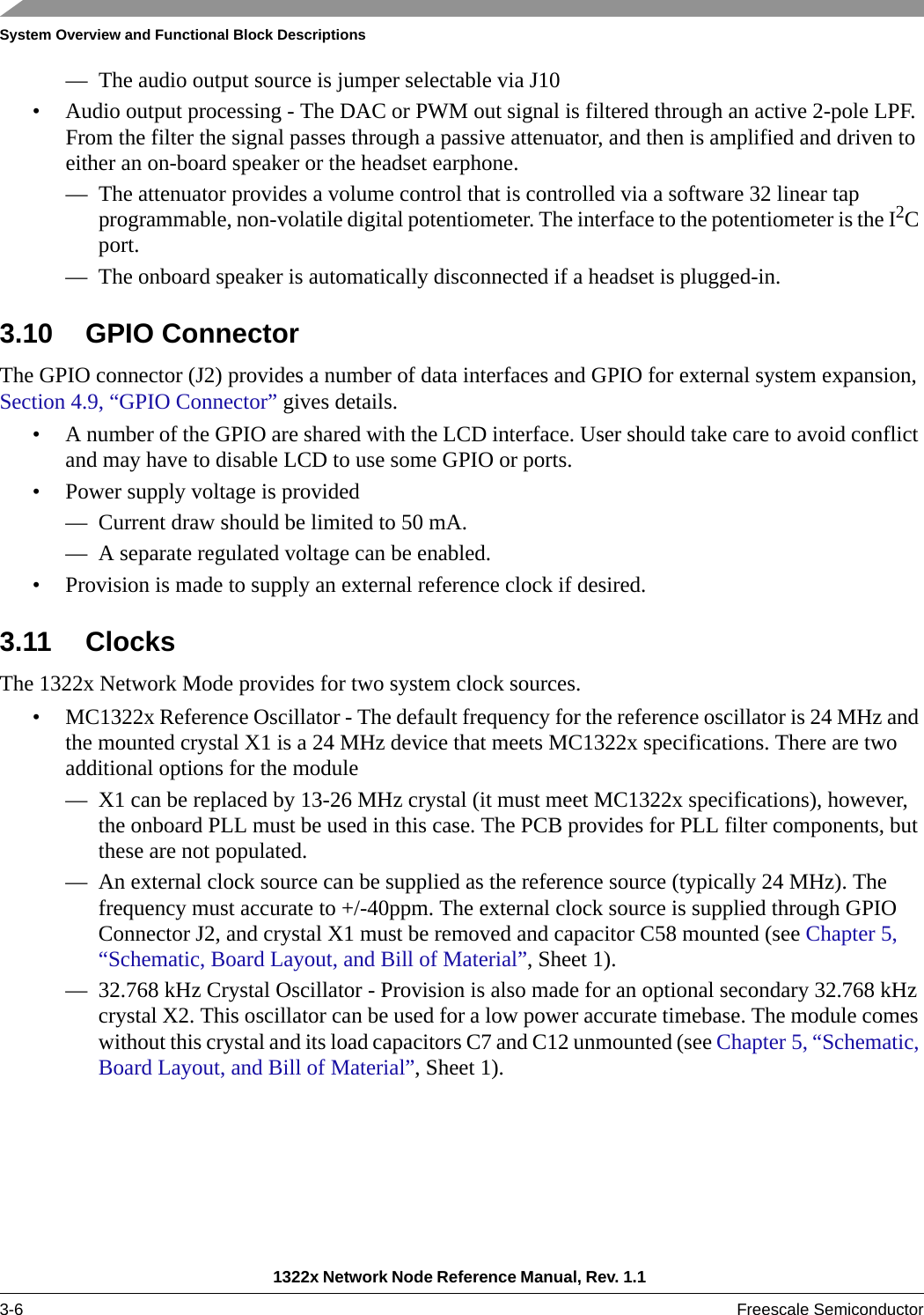 System Overview and Functional Block Descriptions1322x Network Node Reference Manual, Rev. 1.1 3-6 Freescale Semiconductor— The audio output source is jumper selectable via J10• Audio output processing - The DAC or PWM out signal is filtered through an active 2-pole LPF. From the filter the signal passes through a passive attenuator, and then is amplified and driven to either an on-board speaker or the headset earphone.— The attenuator provides a volume control that is controlled via a software 32 linear tap programmable, non-volatile digital potentiometer. The interface to the potentiometer is the I2C port.— The onboard speaker is automatically disconnected if a headset is plugged-in.3.10 GPIO ConnectorThe GPIO connector (J2) provides a number of data interfaces and GPIO for external system expansion, Section 4.9, “GPIO Connector” gives details.• A number of the GPIO are shared with the LCD interface. User should take care to avoid conflict and may have to disable LCD to use some GPIO or ports.• Power supply voltage is provided— Current draw should be limited to 50 mA.— A separate regulated voltage can be enabled.• Provision is made to supply an external reference clock if desired.3.11 ClocksThe 1322x Network Mode provides for two system clock sources.• MC1322x Reference Oscillator - The default frequency for the reference oscillator is 24 MHz and the mounted crystal X1 is a 24 MHz device that meets MC1322x specifications. There are two additional options for the module— X1 can be replaced by 13-26 MHz crystal (it must meet MC1322x specifications), however, the onboard PLL must be used in this case. The PCB provides for PLL filter components, but these are not populated.— An external clock source can be supplied as the reference source (typically 24 MHz). The frequency must accurate to +/-40ppm. The external clock source is supplied through GPIO Connector J2, and crystal X1 must be removed and capacitor C58 mounted (see Chapter 5, “Schematic, Board Layout, and Bill of Material”, Sheet 1).— 32.768 kHz Crystal Oscillator - Provision is also made for an optional secondary 32.768 kHz crystal X2. This oscillator can be used for a low power accurate timebase. The module comes without this crystal and its load capacitors C7 and C12 unmounted (see Chapter 5, “Schematic, Board Layout, and Bill of Material”, Sheet 1).