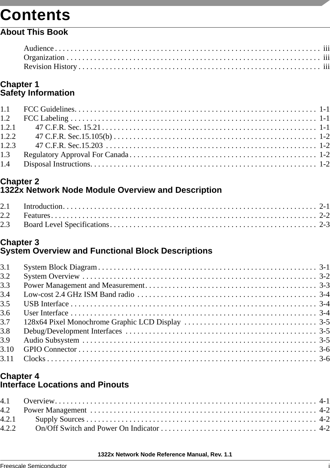 1322x Network Node Reference Manual, Rev. 1.1Freescale Semiconductor i ContentsAbout This BookAudience . . . . . . . . . . . . . . . . . . . . . . . . . . . . . . . . . . . . . . . . . . . . . . . . . . . . . . . . . . . . . . . . . . . .  iiiOrganization . . . . . . . . . . . . . . . . . . . . . . . . . . . . . . . . . . . . . . . . . . . . . . . . . . . . . . . . . . . . . . . . .  iiiRevision History . . . . . . . . . . . . . . . . . . . . . . . . . . . . . . . . . . . . . . . . . . . . . . . . . . . . . . . . . . . . . .  iiiChapter 1 Safety Information1.1 FCC Guidelines. . . . . . . . . . . . . . . . . . . . . . . . . . . . . . . . . . . . . . . . . . . . . . . . . . . . . . . . . . . . . .  1-11.2 FCC Labeling . . . . . . . . . . . . . . . . . . . . . . . . . . . . . . . . . . . . . . . . . . . . . . . . . . . . . . . . . . . . . . .  1-11.2.1 47 C.F.R. Sec. 15.21. . . . . . . . . . . . . . . . . . . . . . . . . . . . . . . . . . . . . . . . . . . . . . . . . . . . . . .  1-11.2.2 47 C.F.R. Sec.15.105(b) . . . . . . . . . . . . . . . . . . . . . . . . . . . . . . . . . . . . . . . . . . . . . . . . . . . .  1-21.2.3 47 C.F.R. Sec.15.203 . . . . . . . . . . . . . . . . . . . . . . . . . . . . . . . . . . . . . . . . . . . . . . . . . . . . . .  1-21.3 Regulatory Approval For Canada. . . . . . . . . . . . . . . . . . . . . . . . . . . . . . . . . . . . . . . . . . . . . . . . 1-21.4 Disposal Instructions. . . . . . . . . . . . . . . . . . . . . . . . . . . . . . . . . . . . . . . . . . . . . . . . . . . . . . . . . .  1-2Chapter 2 1322x Network Node Module Overview and Description2.1 Introduction. . . . . . . . . . . . . . . . . . . . . . . . . . . . . . . . . . . . . . . . . . . . . . . . . . . . . . . . . . . . . . . . .  2-12.2 Features. . . . . . . . . . . . . . . . . . . . . . . . . . . . . . . . . . . . . . . . . . . . . . . . . . . . . . . . . . . . . . . . . . . .  2-22.3 Board Level Specifications. . . . . . . . . . . . . . . . . . . . . . . . . . . . . . . . . . . . . . . . . . . . . . . . . . . . .  2-3Chapter 3 System Overview and Functional Block Descriptions3.1 System Block Diagram . . . . . . . . . . . . . . . . . . . . . . . . . . . . . . . . . . . . . . . . . . . . . . . . . . . . . . . .  3-13.2 System Overview . . . . . . . . . . . . . . . . . . . . . . . . . . . . . . . . . . . . . . . . . . . . . . . . . . . . . . . . . . . .  3-23.3 Power Management and Measurement. . . . . . . . . . . . . . . . . . . . . . . . . . . . . . . . . . . . . . . . . . . .  3-33.4 Low-cost 2.4 GHz ISM Band radio . . . . . . . . . . . . . . . . . . . . . . . . . . . . . . . . . . . . . . . . . . . . . .  3-43.5 USB Interface . . . . . . . . . . . . . . . . . . . . . . . . . . . . . . . . . . . . . . . . . . . . . . . . . . . . . . . . . . . . . . .  3-43.6 User Interface . . . . . . . . . . . . . . . . . . . . . . . . . . . . . . . . . . . . . . . . . . . . . . . . . . . . . . . . . . . . . . .  3-43.7 128x64 Pixel Monochrome Graphic LCD Display  . . . . . . . . . . . . . . . . . . . . . . . . . . . . . . . . . .  3-53.8 Debug/Development Interfaces  . . . . . . . . . . . . . . . . . . . . . . . . . . . . . . . . . . . . . . . . . . . . . . . . .  3-53.9 Audio Subsystem  . . . . . . . . . . . . . . . . . . . . . . . . . . . . . . . . . . . . . . . . . . . . . . . . . . . . . . . . . . . .  3-53.10 GPIO Connector . . . . . . . . . . . . . . . . . . . . . . . . . . . . . . . . . . . . . . . . . . . . . . . . . . . . . . . . . . . . .  3-63.11 Clocks . . . . . . . . . . . . . . . . . . . . . . . . . . . . . . . . . . . . . . . . . . . . . . . . . . . . . . . . . . . . . . . . . . . . .  3-6Chapter 4 Interface Locations and Pinouts4.1 Overview. . . . . . . . . . . . . . . . . . . . . . . . . . . . . . . . . . . . . . . . . . . . . . . . . . . . . . . . . . . . . . . . . . .  4-14.2 Power Management  . . . . . . . . . . . . . . . . . . . . . . . . . . . . . . . . . . . . . . . . . . . . . . . . . . . . . . . . . .  4-24.2.1 Supply Sources . . . . . . . . . . . . . . . . . . . . . . . . . . . . . . . . . . . . . . . . . . . . . . . . . . . . . . . . . . .  4-24.2.2 On/Off Switch and Power On Indicator . . . . . . . . . . . . . . . . . . . . . . . . . . . . . . . . . . . . . . . .  4-2