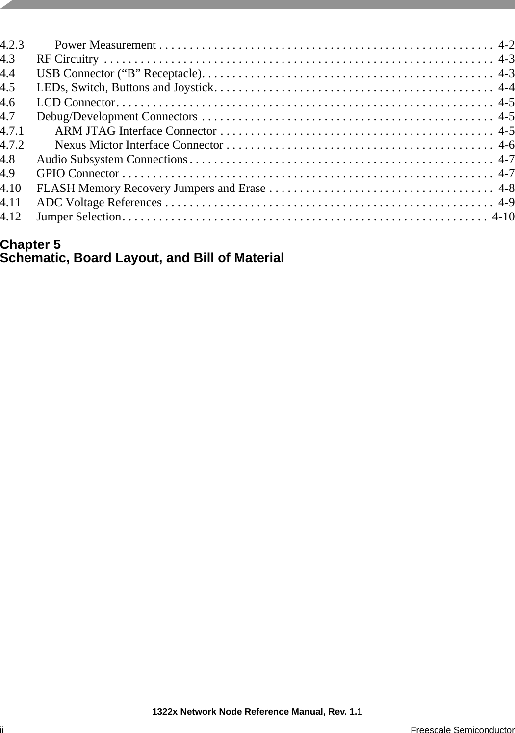 1322x Network Node Reference Manual, Rev. 1.1ii Freescale Semiconductor 4.2.3 Power Measurement . . . . . . . . . . . . . . . . . . . . . . . . . . . . . . . . . . . . . . . . . . . . . . . . . . . . . . .  4-24.3 RF Circuitry . . . . . . . . . . . . . . . . . . . . . . . . . . . . . . . . . . . . . . . . . . . . . . . . . . . . . . . . . . . . . . . .  4-34.4 USB Connector (“B” Receptacle). . . . . . . . . . . . . . . . . . . . . . . . . . . . . . . . . . . . . . . . . . . . . . . . 4-34.5 LEDs, Switch, Buttons and Joystick. . . . . . . . . . . . . . . . . . . . . . . . . . . . . . . . . . . . . . . . . . . . . . 4-44.6 LCD Connector. . . . . . . . . . . . . . . . . . . . . . . . . . . . . . . . . . . . . . . . . . . . . . . . . . . . . . . . . . . . . .  4-54.7 Debug/Development Connectors . . . . . . . . . . . . . . . . . . . . . . . . . . . . . . . . . . . . . . . . . . . . . . . . 4-54.7.1 ARM JTAG Interface Connector . . . . . . . . . . . . . . . . . . . . . . . . . . . . . . . . . . . . . . . . . . . . .  4-54.7.2 Nexus Mictor Interface Connector . . . . . . . . . . . . . . . . . . . . . . . . . . . . . . . . . . . . . . . . . . . .  4-64.8 Audio Subsystem Connections . . . . . . . . . . . . . . . . . . . . . . . . . . . . . . . . . . . . . . . . . . . . . . . . . .  4-74.9 GPIO Connector . . . . . . . . . . . . . . . . . . . . . . . . . . . . . . . . . . . . . . . . . . . . . . . . . . . . . . . . . . . . .  4-74.10 FLASH Memory Recovery Jumpers and Erase . . . . . . . . . . . . . . . . . . . . . . . . . . . . . . . . . . . . .  4-84.11 ADC Voltage References . . . . . . . . . . . . . . . . . . . . . . . . . . . . . . . . . . . . . . . . . . . . . . . . . . . . . .  4-94.12 Jumper Selection. . . . . . . . . . . . . . . . . . . . . . . . . . . . . . . . . . . . . . . . . . . . . . . . . . . . . . . . . . . .  4-10Chapter 5 Schematic, Board Layout, and Bill of Material