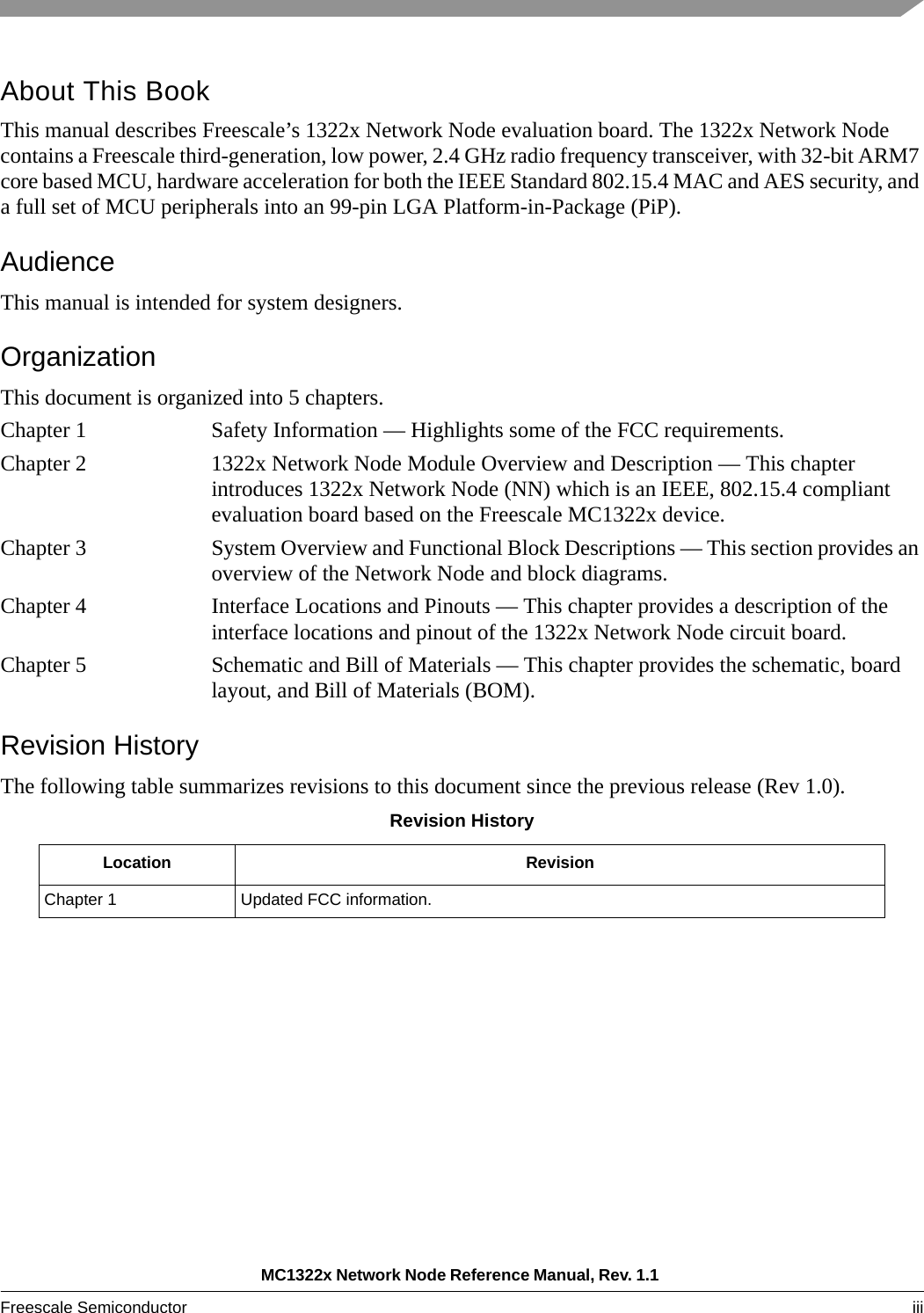 MC1322x Network Node Reference Manual, Rev. 1.1 Freescale Semiconductor iii About This BookThis manual describes Freescale’s 1322x Network Node evaluation board. The 1322x Network Node contains a Freescale third-generation, low power, 2.4 GHz radio frequency transceiver, with 32-bit ARM7 core based MCU, hardware acceleration for both the IEEE Standard 802.15.4 MAC and AES security, and a full set of MCU peripherals into an 99-pin LGA Platform-in-Package (PiP).AudienceThis manual is intended for system designers.OrganizationThis document is organized into 5 chapters.Chapter 1 Safety Information — Highlights some of the FCC requirements.Chapter 2 1322x Network Node Module Overview and Description — This chapter introduces 1322x Network Node (NN) which is an IEEE, 802.15.4 compliant evaluation board based on the Freescale MC1322x device. Chapter 3 System Overview and Functional Block Descriptions — This section provides an overview of the Network Node and block diagrams.Chapter 4 Interface Locations and Pinouts — This chapter provides a description of the interface locations and pinout of the 1322x Network Node circuit board.Chapter 5 Schematic and Bill of Materials — This chapter provides the schematic, board layout, and Bill of Materials (BOM).Revision HistoryThe following table summarizes revisions to this document since the previous release (Rev 1.0).Revision HistoryLocation RevisionChapter 1 Updated FCC information.